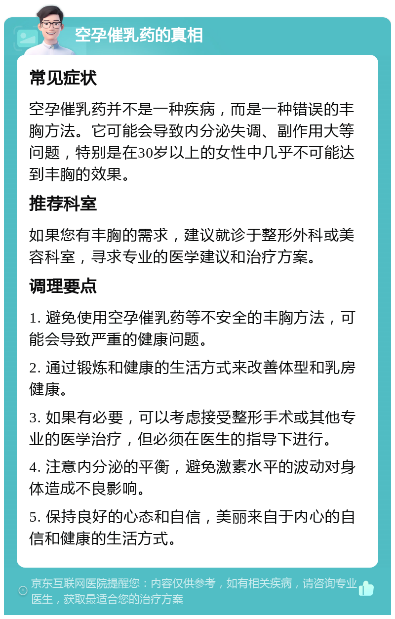 空孕催乳药的真相 常见症状 空孕催乳药并不是一种疾病，而是一种错误的丰胸方法。它可能会导致内分泌失调、副作用大等问题，特别是在30岁以上的女性中几乎不可能达到丰胸的效果。 推荐科室 如果您有丰胸的需求，建议就诊于整形外科或美容科室，寻求专业的医学建议和治疗方案。 调理要点 1. 避免使用空孕催乳药等不安全的丰胸方法，可能会导致严重的健康问题。 2. 通过锻炼和健康的生活方式来改善体型和乳房健康。 3. 如果有必要，可以考虑接受整形手术或其他专业的医学治疗，但必须在医生的指导下进行。 4. 注意内分泌的平衡，避免激素水平的波动对身体造成不良影响。 5. 保持良好的心态和自信，美丽来自于内心的自信和健康的生活方式。