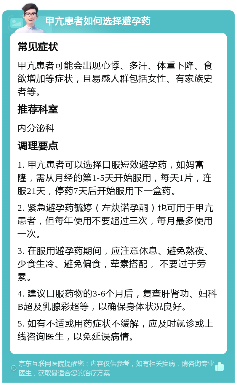 甲亢患者如何选择避孕药 常见症状 甲亢患者可能会出现心悸、多汗、体重下降、食欲增加等症状，且易感人群包括女性、有家族史者等。 推荐科室 内分泌科 调理要点 1. 甲亢患者可以选择口服短效避孕药，如妈富隆，需从月经的第1-5天开始服用，每天1片，连服21天，停药7天后开始服用下一盒药。 2. 紧急避孕药毓婷（左炔诺孕酮）也可用于甲亢患者，但每年使用不要超过三次，每月最多使用一次。 3. 在服用避孕药期间，应注意休息、避免熬夜、少食生冷、避免偏食，荤素搭配， 不要过于劳累。 4. 建议口服药物的3-6个月后，复查肝肾功、妇科B超及乳腺彩超等，以确保身体状况良好。 5. 如有不适或用药症状不缓解，应及时就诊或上线咨询医生，以免延误病情。