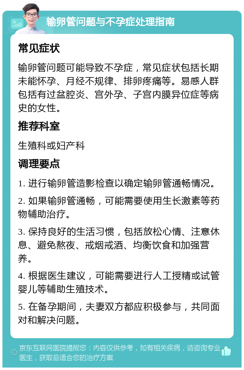 输卵管问题与不孕症处理指南 常见症状 输卵管问题可能导致不孕症，常见症状包括长期未能怀孕、月经不规律、排卵疼痛等。易感人群包括有过盆腔炎、宫外孕、子宫内膜异位症等病史的女性。 推荐科室 生殖科或妇产科 调理要点 1. 进行输卵管造影检查以确定输卵管通畅情况。 2. 如果输卵管通畅，可能需要使用生长激素等药物辅助治疗。 3. 保持良好的生活习惯，包括放松心情、注意休息、避免熬夜、戒烟戒酒、均衡饮食和加强营养。 4. 根据医生建议，可能需要进行人工授精或试管婴儿等辅助生殖技术。 5. 在备孕期间，夫妻双方都应积极参与，共同面对和解决问题。