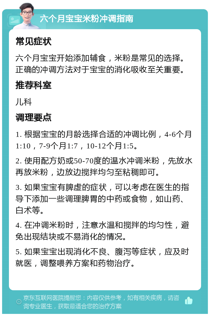 六个月宝宝米粉冲调指南 常见症状 六个月宝宝开始添加辅食，米粉是常见的选择。正确的冲调方法对于宝宝的消化吸收至关重要。 推荐科室 儿科 调理要点 1. 根据宝宝的月龄选择合适的冲调比例，4-6个月1:10，7-9个月1:7，10-12个月1:5。 2. 使用配方奶或50-70度的温水冲调米粉，先放水再放米粉，边放边搅拌均匀至粘稠即可。 3. 如果宝宝有脾虚的症状，可以考虑在医生的指导下添加一些调理脾胃的中药或食物，如山药、白术等。 4. 在冲调米粉时，注意水温和搅拌的均匀性，避免出现结块或不易消化的情况。 5. 如果宝宝出现消化不良、腹泻等症状，应及时就医，调整喂养方案和药物治疗。