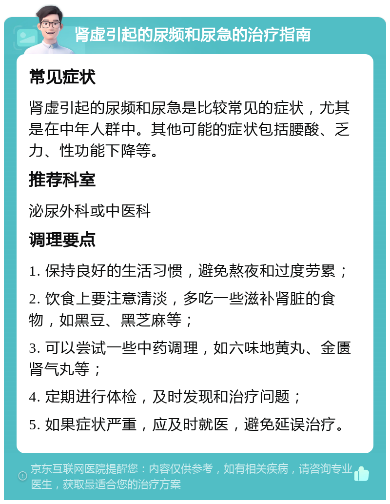 肾虚引起的尿频和尿急的治疗指南 常见症状 肾虚引起的尿频和尿急是比较常见的症状，尤其是在中年人群中。其他可能的症状包括腰酸、乏力、性功能下降等。 推荐科室 泌尿外科或中医科 调理要点 1. 保持良好的生活习惯，避免熬夜和过度劳累； 2. 饮食上要注意清淡，多吃一些滋补肾脏的食物，如黑豆、黑芝麻等； 3. 可以尝试一些中药调理，如六味地黄丸、金匮肾气丸等； 4. 定期进行体检，及时发现和治疗问题； 5. 如果症状严重，应及时就医，避免延误治疗。