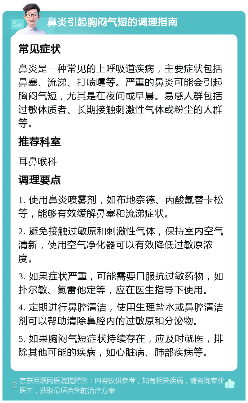 鼻炎引起胸闷气短的调理指南 常见症状 鼻炎是一种常见的上呼吸道疾病，主要症状包括鼻塞、流涕、打喷嚏等。严重的鼻炎可能会引起胸闷气短，尤其是在夜间或早晨。易感人群包括过敏体质者、长期接触刺激性气体或粉尘的人群等。 推荐科室 耳鼻喉科 调理要点 1. 使用鼻炎喷雾剂，如布地奈德、丙酸氟替卡松等，能够有效缓解鼻塞和流涕症状。 2. 避免接触过敏原和刺激性气体，保持室内空气清新，使用空气净化器可以有效降低过敏原浓度。 3. 如果症状严重，可能需要口服抗过敏药物，如扑尔敏、氯雷他定等，应在医生指导下使用。 4. 定期进行鼻腔清洁，使用生理盐水或鼻腔清洁剂可以帮助清除鼻腔内的过敏原和分泌物。 5. 如果胸闷气短症状持续存在，应及时就医，排除其他可能的疾病，如心脏病、肺部疾病等。