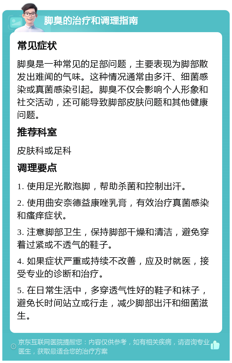 脚臭的治疗和调理指南 常见症状 脚臭是一种常见的足部问题，主要表现为脚部散发出难闻的气味。这种情况通常由多汗、细菌感染或真菌感染引起。脚臭不仅会影响个人形象和社交活动，还可能导致脚部皮肤问题和其他健康问题。 推荐科室 皮肤科或足科 调理要点 1. 使用足光散泡脚，帮助杀菌和控制出汗。 2. 使用曲安奈德益康唑乳膏，有效治疗真菌感染和瘙痒症状。 3. 注意脚部卫生，保持脚部干燥和清洁，避免穿着过紧或不透气的鞋子。 4. 如果症状严重或持续不改善，应及时就医，接受专业的诊断和治疗。 5. 在日常生活中，多穿透气性好的鞋子和袜子，避免长时间站立或行走，减少脚部出汗和细菌滋生。