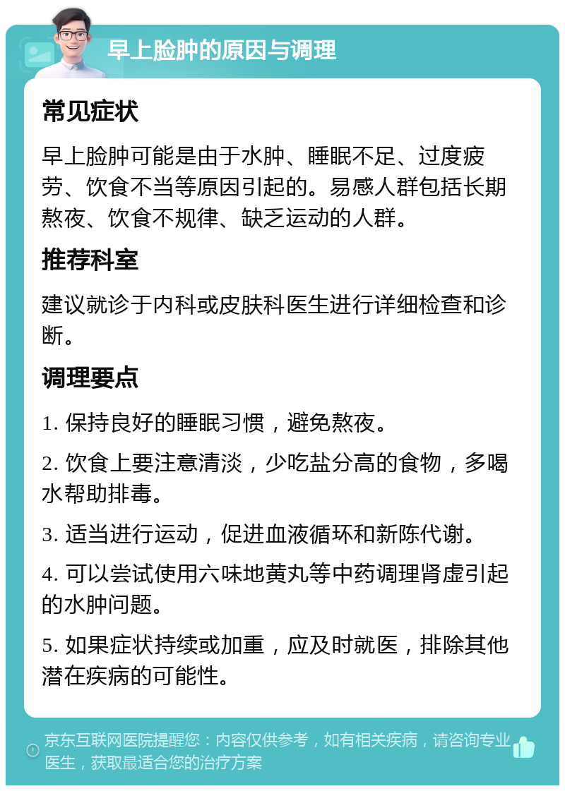 早上脸肿的原因与调理 常见症状 早上脸肿可能是由于水肿、睡眠不足、过度疲劳、饮食不当等原因引起的。易感人群包括长期熬夜、饮食不规律、缺乏运动的人群。 推荐科室 建议就诊于内科或皮肤科医生进行详细检查和诊断。 调理要点 1. 保持良好的睡眠习惯，避免熬夜。 2. 饮食上要注意清淡，少吃盐分高的食物，多喝水帮助排毒。 3. 适当进行运动，促进血液循环和新陈代谢。 4. 可以尝试使用六味地黄丸等中药调理肾虚引起的水肿问题。 5. 如果症状持续或加重，应及时就医，排除其他潜在疾病的可能性。