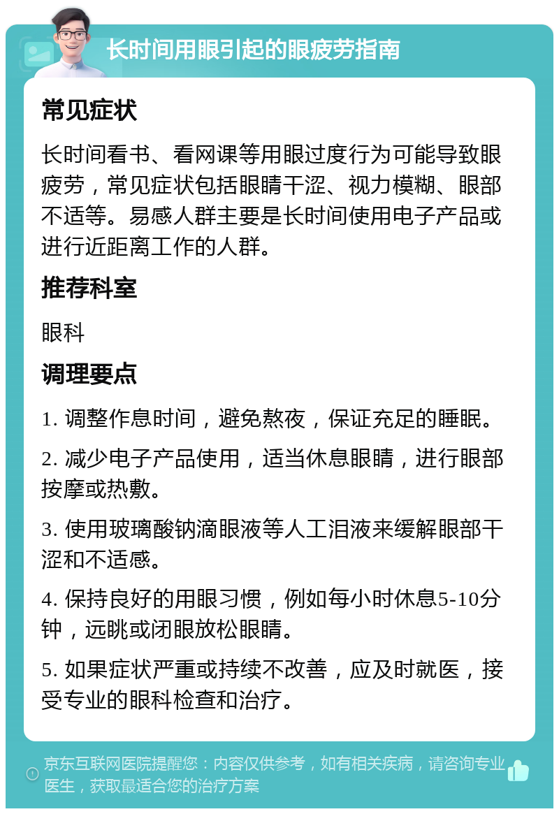 长时间用眼引起的眼疲劳指南 常见症状 长时间看书、看网课等用眼过度行为可能导致眼疲劳，常见症状包括眼睛干涩、视力模糊、眼部不适等。易感人群主要是长时间使用电子产品或进行近距离工作的人群。 推荐科室 眼科 调理要点 1. 调整作息时间，避免熬夜，保证充足的睡眠。 2. 减少电子产品使用，适当休息眼睛，进行眼部按摩或热敷。 3. 使用玻璃酸钠滴眼液等人工泪液来缓解眼部干涩和不适感。 4. 保持良好的用眼习惯，例如每小时休息5-10分钟，远眺或闭眼放松眼睛。 5. 如果症状严重或持续不改善，应及时就医，接受专业的眼科检查和治疗。