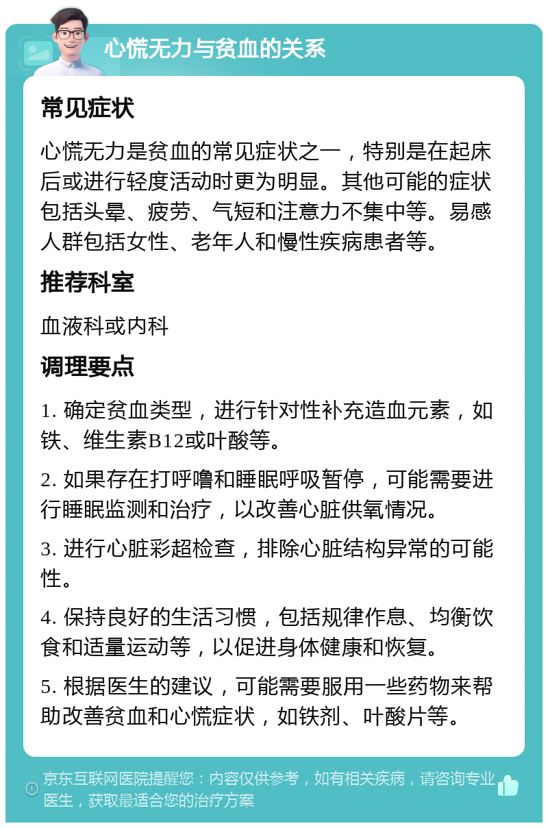 心慌无力与贫血的关系 常见症状 心慌无力是贫血的常见症状之一，特别是在起床后或进行轻度活动时更为明显。其他可能的症状包括头晕、疲劳、气短和注意力不集中等。易感人群包括女性、老年人和慢性疾病患者等。 推荐科室 血液科或内科 调理要点 1. 确定贫血类型，进行针对性补充造血元素，如铁、维生素B12或叶酸等。 2. 如果存在打呼噜和睡眠呼吸暂停，可能需要进行睡眠监测和治疗，以改善心脏供氧情况。 3. 进行心脏彩超检查，排除心脏结构异常的可能性。 4. 保持良好的生活习惯，包括规律作息、均衡饮食和适量运动等，以促进身体健康和恢复。 5. 根据医生的建议，可能需要服用一些药物来帮助改善贫血和心慌症状，如铁剂、叶酸片等。