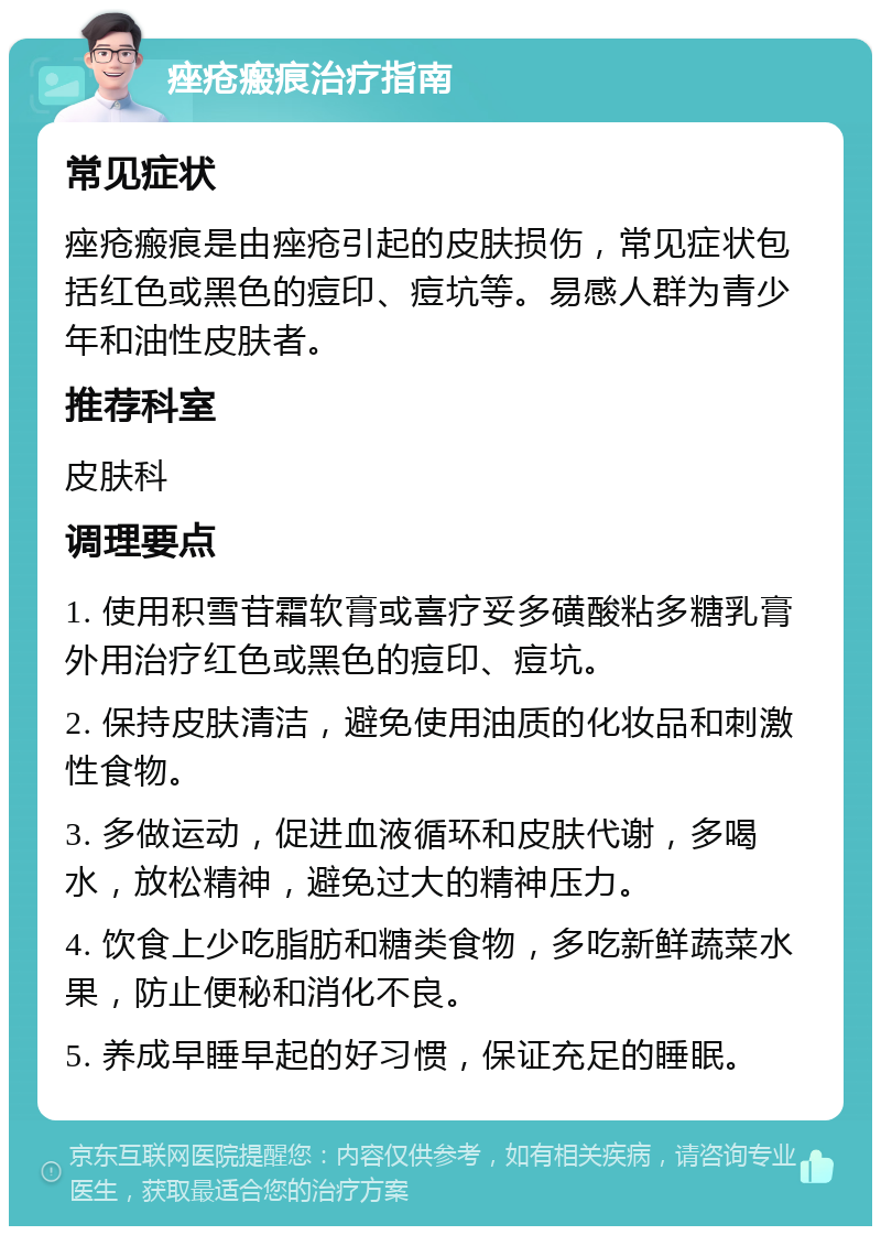 痤疮瘢痕治疗指南 常见症状 痤疮瘢痕是由痤疮引起的皮肤损伤，常见症状包括红色或黑色的痘印、痘坑等。易感人群为青少年和油性皮肤者。 推荐科室 皮肤科 调理要点 1. 使用积雪苷霜软膏或喜疗妥多磺酸粘多糖乳膏外用治疗红色或黑色的痘印、痘坑。 2. 保持皮肤清洁，避免使用油质的化妆品和刺激性食物。 3. 多做运动，促进血液循环和皮肤代谢，多喝水，放松精神，避免过大的精神压力。 4. 饮食上少吃脂肪和糖类食物，多吃新鲜蔬菜水果，防止便秘和消化不良。 5. 养成早睡早起的好习惯，保证充足的睡眠。