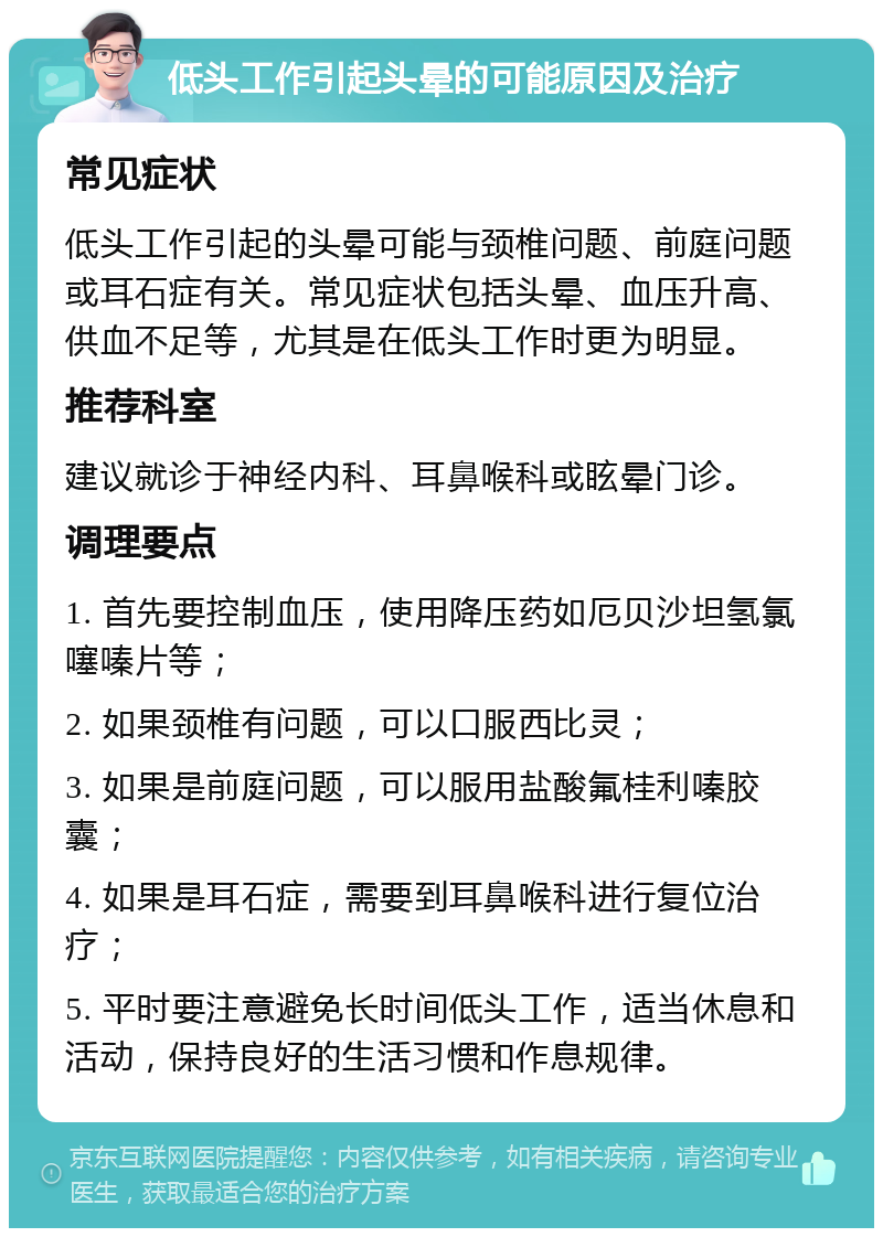 低头工作引起头晕的可能原因及治疗 常见症状 低头工作引起的头晕可能与颈椎问题、前庭问题或耳石症有关。常见症状包括头晕、血压升高、供血不足等，尤其是在低头工作时更为明显。 推荐科室 建议就诊于神经内科、耳鼻喉科或眩晕门诊。 调理要点 1. 首先要控制血压，使用降压药如厄贝沙坦氢氯噻嗪片等； 2. 如果颈椎有问题，可以口服西比灵； 3. 如果是前庭问题，可以服用盐酸氟桂利嗪胶囊； 4. 如果是耳石症，需要到耳鼻喉科进行复位治疗； 5. 平时要注意避免长时间低头工作，适当休息和活动，保持良好的生活习惯和作息规律。