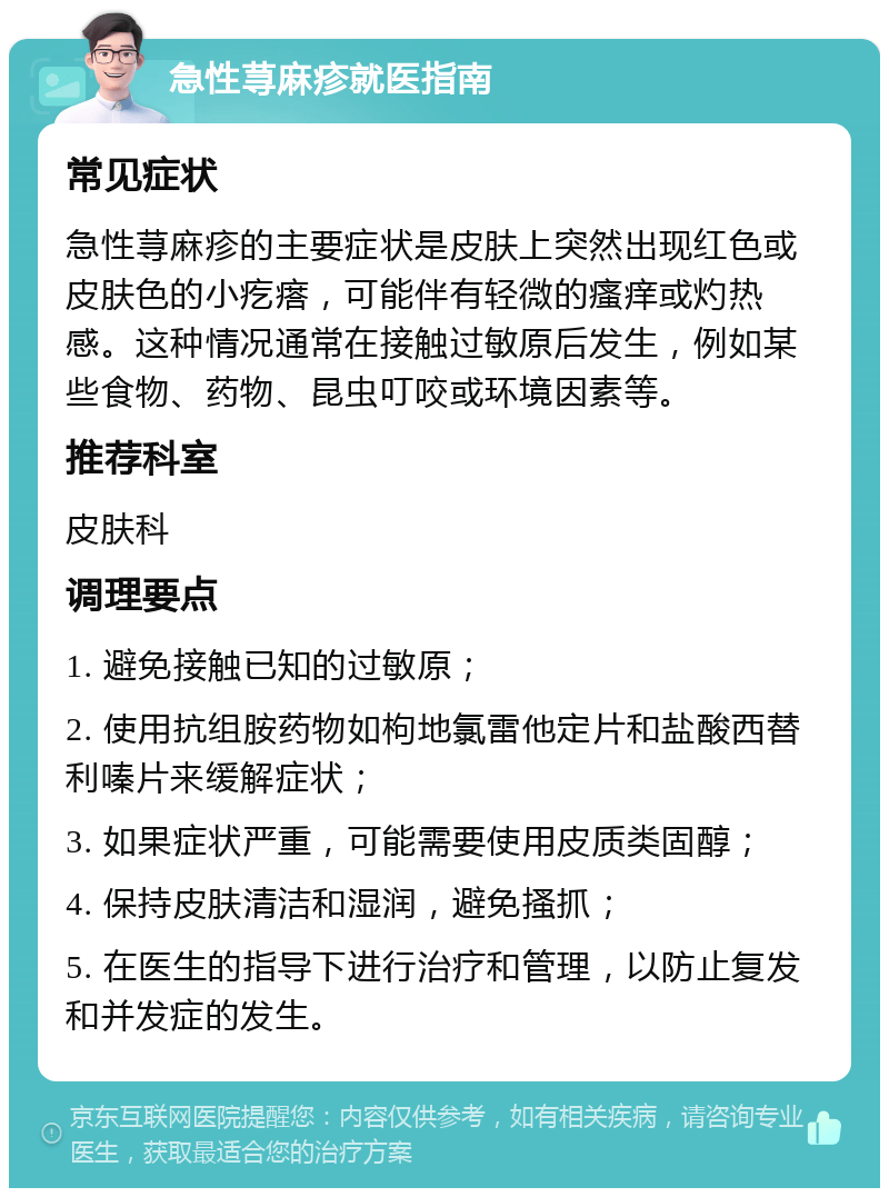 急性荨麻疹就医指南 常见症状 急性荨麻疹的主要症状是皮肤上突然出现红色或皮肤色的小疙瘩，可能伴有轻微的瘙痒或灼热感。这种情况通常在接触过敏原后发生，例如某些食物、药物、昆虫叮咬或环境因素等。 推荐科室 皮肤科 调理要点 1. 避免接触已知的过敏原； 2. 使用抗组胺药物如枸地氯雷他定片和盐酸西替利嗪片来缓解症状； 3. 如果症状严重，可能需要使用皮质类固醇； 4. 保持皮肤清洁和湿润，避免搔抓； 5. 在医生的指导下进行治疗和管理，以防止复发和并发症的发生。