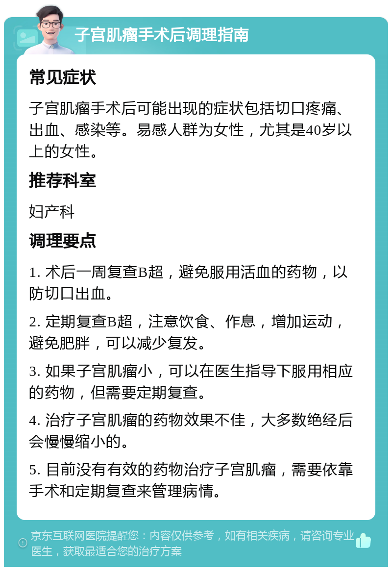 子宫肌瘤手术后调理指南 常见症状 子宫肌瘤手术后可能出现的症状包括切口疼痛、出血、感染等。易感人群为女性，尤其是40岁以上的女性。 推荐科室 妇产科 调理要点 1. 术后一周复查B超，避免服用活血的药物，以防切口出血。 2. 定期复查B超，注意饮食、作息，增加运动，避免肥胖，可以减少复发。 3. 如果子宫肌瘤小，可以在医生指导下服用相应的药物，但需要定期复查。 4. 治疗子宫肌瘤的药物效果不佳，大多数绝经后会慢慢缩小的。 5. 目前没有有效的药物治疗子宫肌瘤，需要依靠手术和定期复查来管理病情。