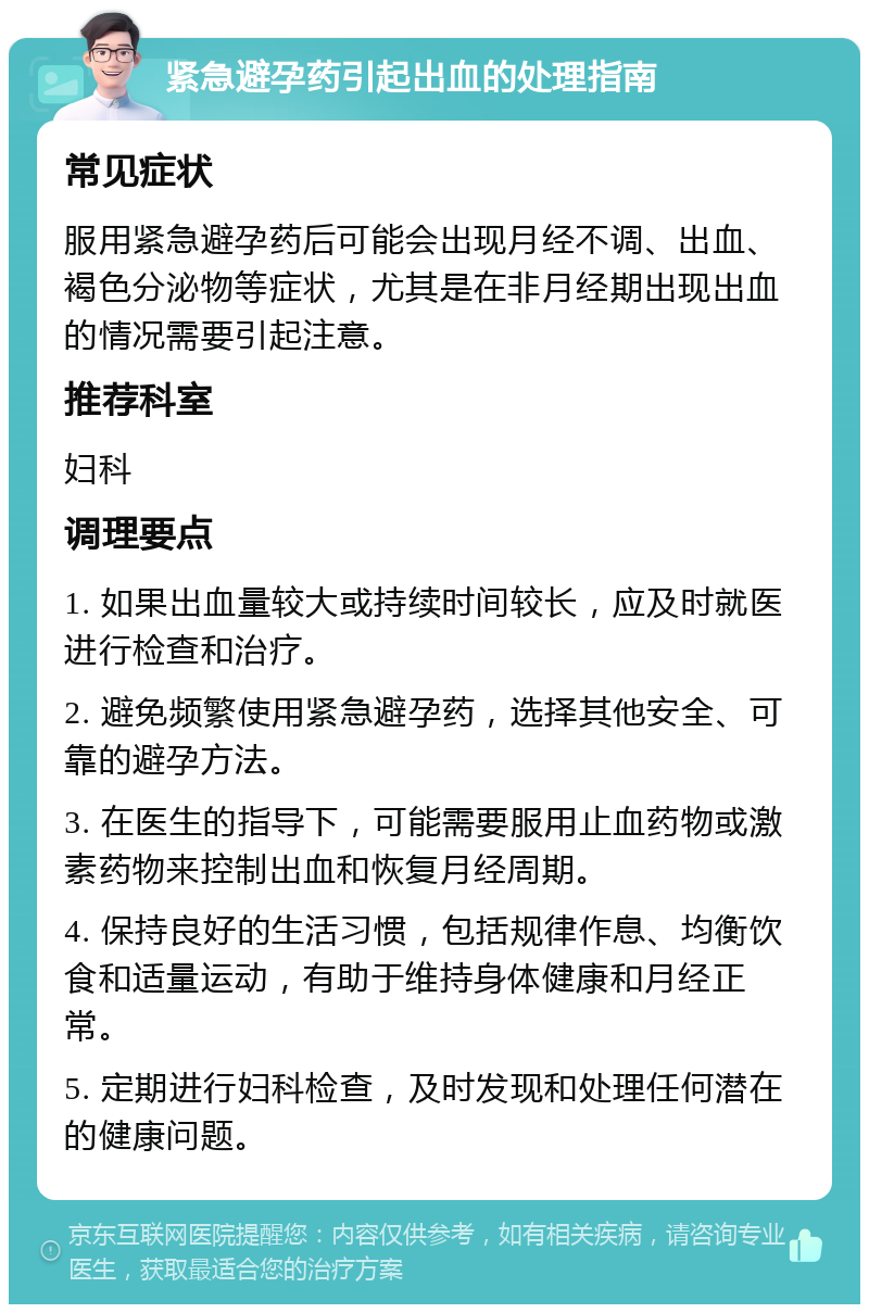 紧急避孕药引起出血的处理指南 常见症状 服用紧急避孕药后可能会出现月经不调、出血、褐色分泌物等症状，尤其是在非月经期出现出血的情况需要引起注意。 推荐科室 妇科 调理要点 1. 如果出血量较大或持续时间较长，应及时就医进行检查和治疗。 2. 避免频繁使用紧急避孕药，选择其他安全、可靠的避孕方法。 3. 在医生的指导下，可能需要服用止血药物或激素药物来控制出血和恢复月经周期。 4. 保持良好的生活习惯，包括规律作息、均衡饮食和适量运动，有助于维持身体健康和月经正常。 5. 定期进行妇科检查，及时发现和处理任何潜在的健康问题。