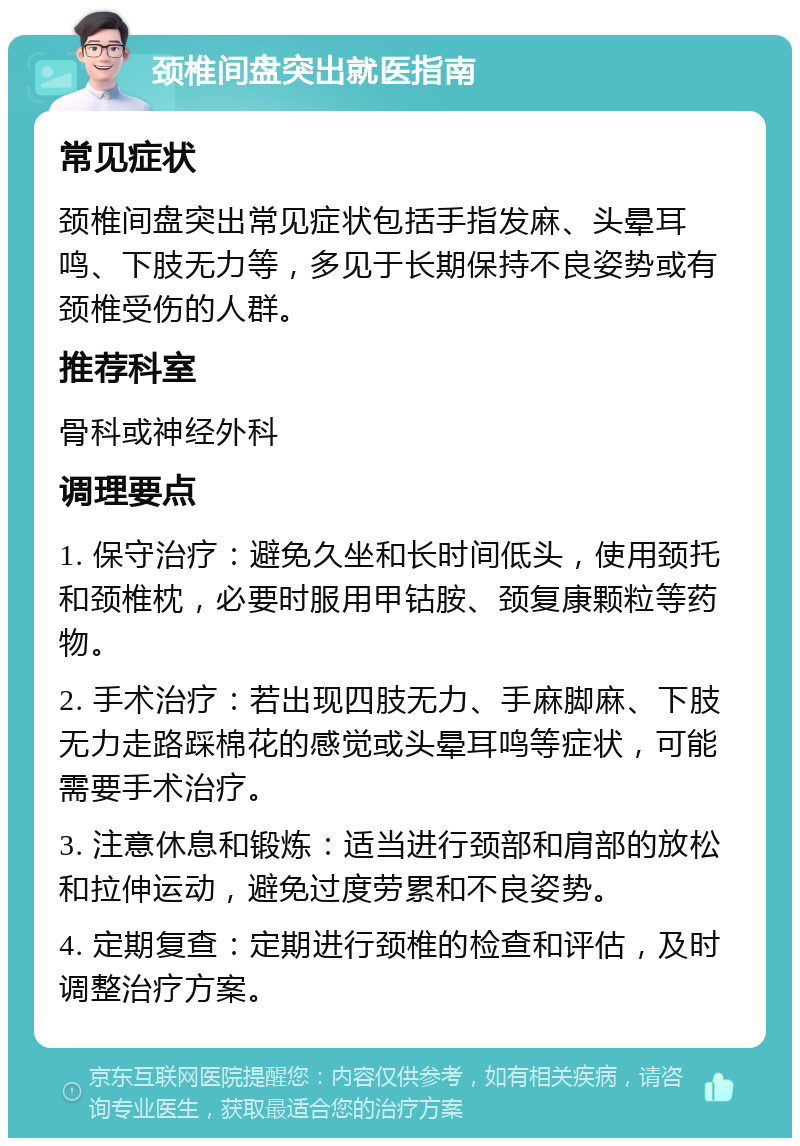 颈椎间盘突出就医指南 常见症状 颈椎间盘突出常见症状包括手指发麻、头晕耳鸣、下肢无力等，多见于长期保持不良姿势或有颈椎受伤的人群。 推荐科室 骨科或神经外科 调理要点 1. 保守治疗：避免久坐和长时间低头，使用颈托和颈椎枕，必要时服用甲钴胺、颈复康颗粒等药物。 2. 手术治疗：若出现四肢无力、手麻脚麻、下肢无力走路踩棉花的感觉或头晕耳鸣等症状，可能需要手术治疗。 3. 注意休息和锻炼：适当进行颈部和肩部的放松和拉伸运动，避免过度劳累和不良姿势。 4. 定期复查：定期进行颈椎的检查和评估，及时调整治疗方案。