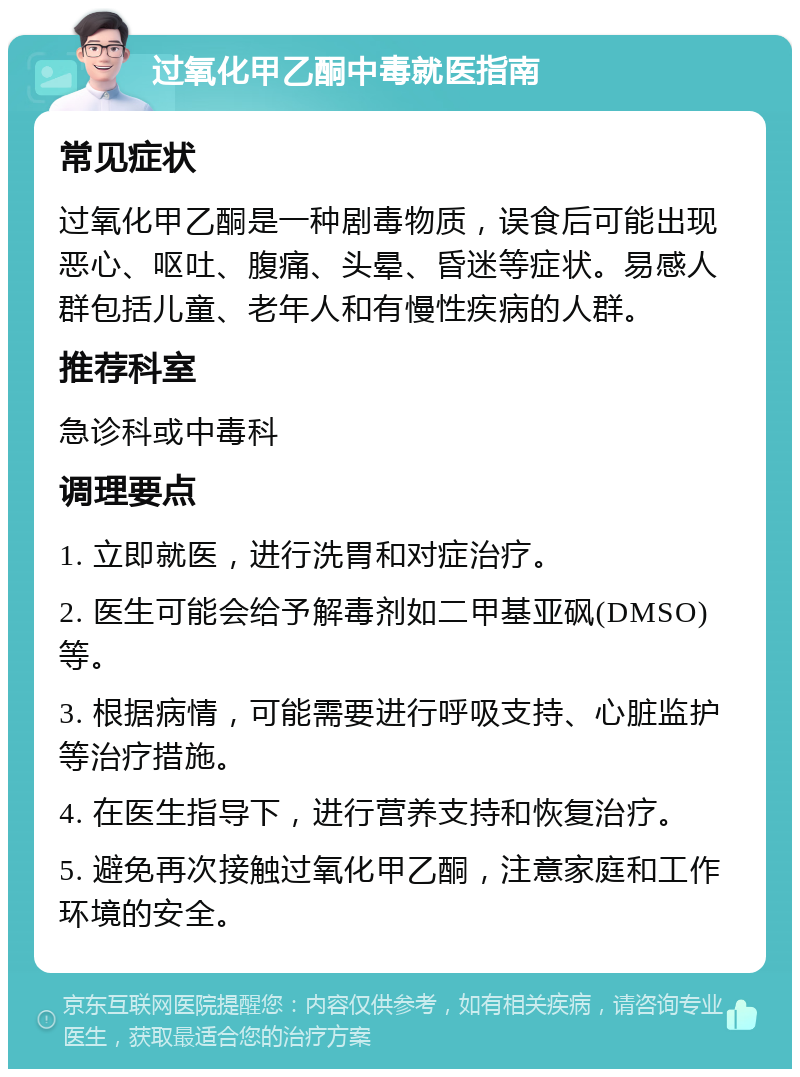 过氧化甲乙酮中毒就医指南 常见症状 过氧化甲乙酮是一种剧毒物质，误食后可能出现恶心、呕吐、腹痛、头晕、昏迷等症状。易感人群包括儿童、老年人和有慢性疾病的人群。 推荐科室 急诊科或中毒科 调理要点 1. 立即就医，进行洗胃和对症治疗。 2. 医生可能会给予解毒剂如二甲基亚砜(DMSO)等。 3. 根据病情，可能需要进行呼吸支持、心脏监护等治疗措施。 4. 在医生指导下，进行营养支持和恢复治疗。 5. 避免再次接触过氧化甲乙酮，注意家庭和工作环境的安全。