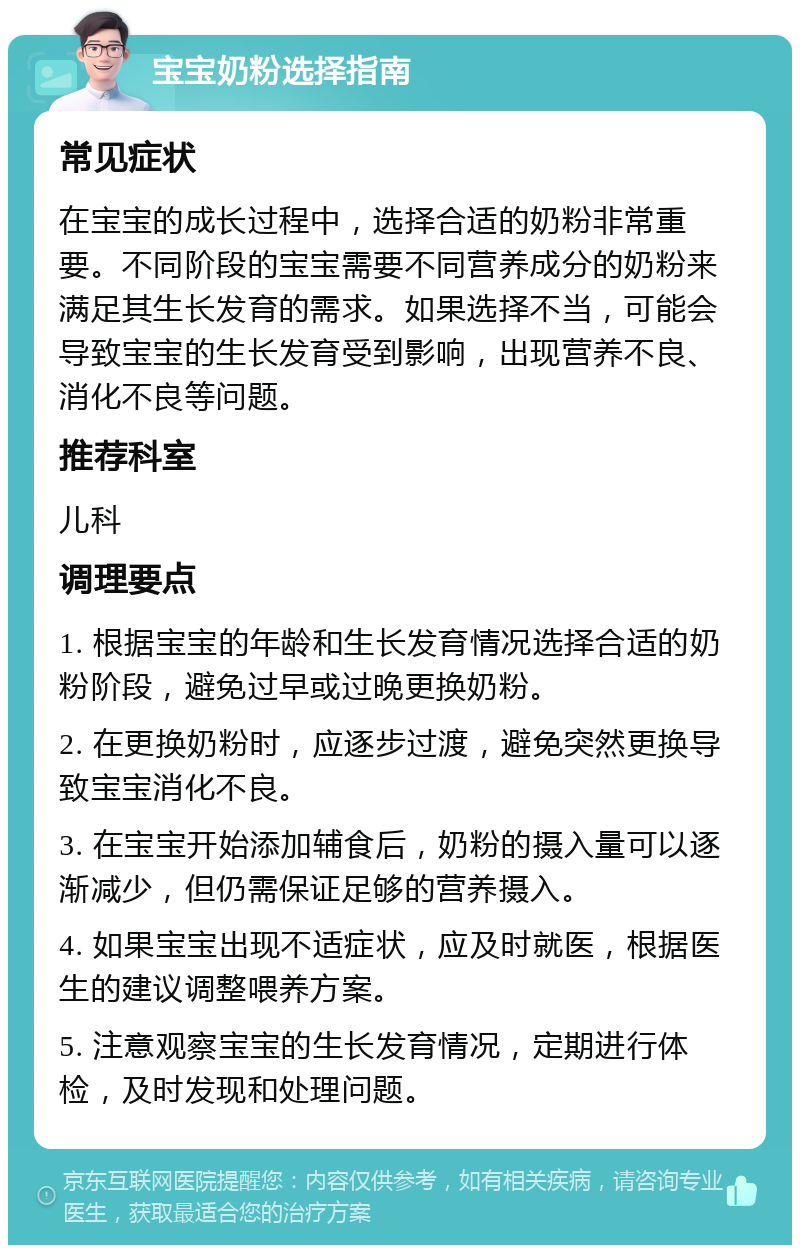 宝宝奶粉选择指南 常见症状 在宝宝的成长过程中，选择合适的奶粉非常重要。不同阶段的宝宝需要不同营养成分的奶粉来满足其生长发育的需求。如果选择不当，可能会导致宝宝的生长发育受到影响，出现营养不良、消化不良等问题。 推荐科室 儿科 调理要点 1. 根据宝宝的年龄和生长发育情况选择合适的奶粉阶段，避免过早或过晚更换奶粉。 2. 在更换奶粉时，应逐步过渡，避免突然更换导致宝宝消化不良。 3. 在宝宝开始添加辅食后，奶粉的摄入量可以逐渐减少，但仍需保证足够的营养摄入。 4. 如果宝宝出现不适症状，应及时就医，根据医生的建议调整喂养方案。 5. 注意观察宝宝的生长发育情况，定期进行体检，及时发现和处理问题。