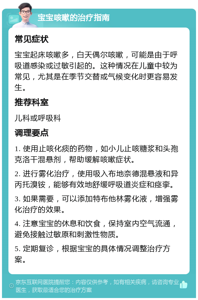 宝宝咳嗽的治疗指南 常见症状 宝宝起床咳嗽多，白天偶尔咳嗽，可能是由于呼吸道感染或过敏引起的。这种情况在儿童中较为常见，尤其是在季节交替或气候变化时更容易发生。 推荐科室 儿科或呼吸科 调理要点 1. 使用止咳化痰的药物，如小儿止咳糖浆和头孢克洛干混悬剂，帮助缓解咳嗽症状。 2. 进行雾化治疗，使用吸入布地奈德混悬液和异丙托溴铵，能够有效地舒缓呼吸道炎症和痉挛。 3. 如果需要，可以添加特布他林雾化液，增强雾化治疗的效果。 4. 注意宝宝的休息和饮食，保持室内空气流通，避免接触过敏原和刺激性物质。 5. 定期复诊，根据宝宝的具体情况调整治疗方案。