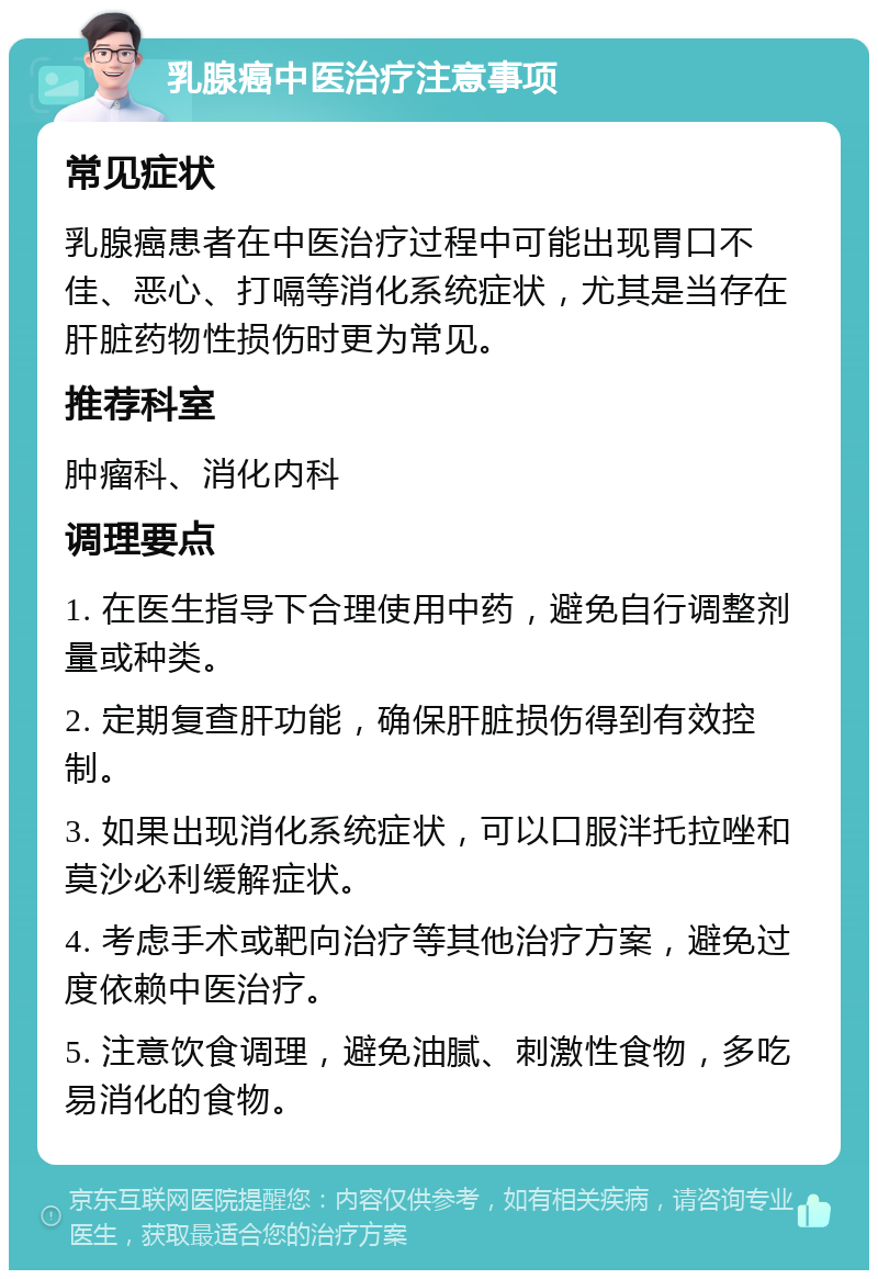 乳腺癌中医治疗注意事项 常见症状 乳腺癌患者在中医治疗过程中可能出现胃口不佳、恶心、打嗝等消化系统症状，尤其是当存在肝脏药物性损伤时更为常见。 推荐科室 肿瘤科、消化内科 调理要点 1. 在医生指导下合理使用中药，避免自行调整剂量或种类。 2. 定期复查肝功能，确保肝脏损伤得到有效控制。 3. 如果出现消化系统症状，可以口服泮托拉唑和莫沙必利缓解症状。 4. 考虑手术或靶向治疗等其他治疗方案，避免过度依赖中医治疗。 5. 注意饮食调理，避免油腻、刺激性食物，多吃易消化的食物。