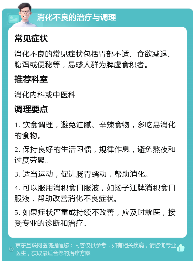 消化不良的治疗与调理 常见症状 消化不良的常见症状包括胃部不适、食欲减退、腹泻或便秘等，易感人群为脾虚食积者。 推荐科室 消化内科或中医科 调理要点 1. 饮食调理，避免油腻、辛辣食物，多吃易消化的食物。 2. 保持良好的生活习惯，规律作息，避免熬夜和过度劳累。 3. 适当运动，促进肠胃蠕动，帮助消化。 4. 可以服用消积食口服液，如扬子江牌消积食口服液，帮助改善消化不良症状。 5. 如果症状严重或持续不改善，应及时就医，接受专业的诊断和治疗。