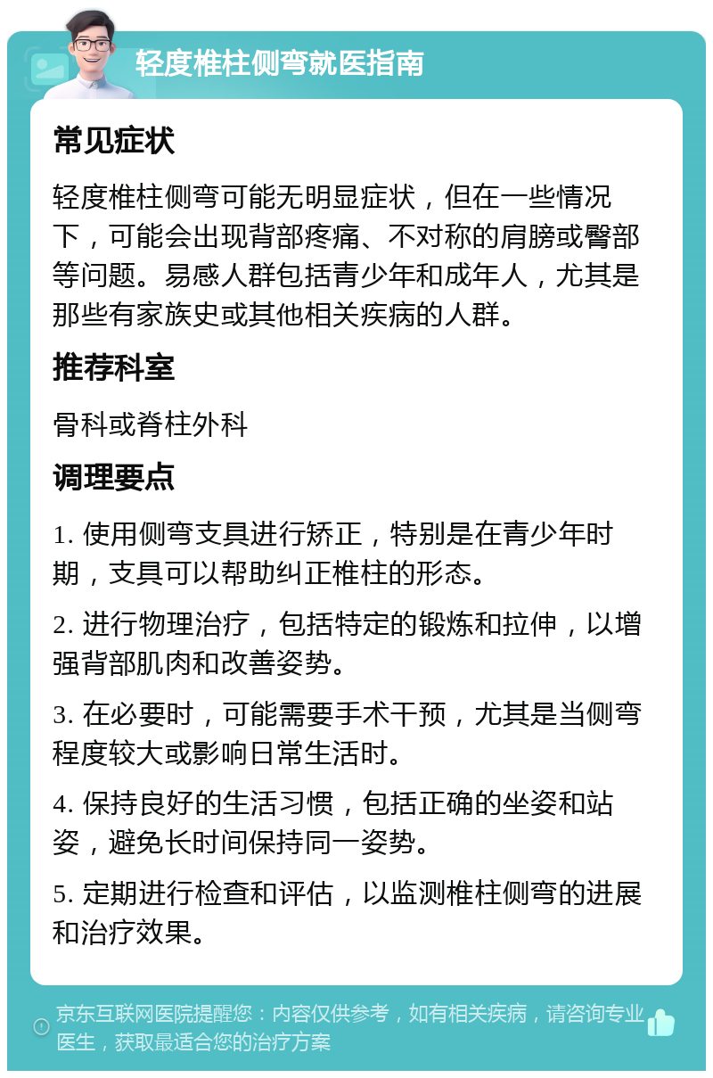 轻度椎柱侧弯就医指南 常见症状 轻度椎柱侧弯可能无明显症状，但在一些情况下，可能会出现背部疼痛、不对称的肩膀或臀部等问题。易感人群包括青少年和成年人，尤其是那些有家族史或其他相关疾病的人群。 推荐科室 骨科或脊柱外科 调理要点 1. 使用侧弯支具进行矫正，特别是在青少年时期，支具可以帮助纠正椎柱的形态。 2. 进行物理治疗，包括特定的锻炼和拉伸，以增强背部肌肉和改善姿势。 3. 在必要时，可能需要手术干预，尤其是当侧弯程度较大或影响日常生活时。 4. 保持良好的生活习惯，包括正确的坐姿和站姿，避免长时间保持同一姿势。 5. 定期进行检查和评估，以监测椎柱侧弯的进展和治疗效果。