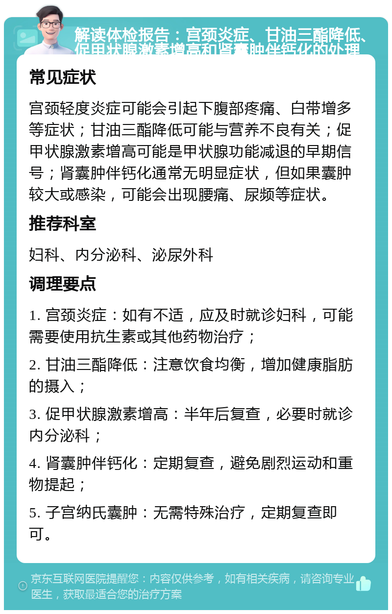 解读体检报告：宫颈炎症、甘油三酯降低、促甲状腺激素增高和肾囊肿伴钙化的处理 常见症状 宫颈轻度炎症可能会引起下腹部疼痛、白带增多等症状；甘油三酯降低可能与营养不良有关；促甲状腺激素增高可能是甲状腺功能减退的早期信号；肾囊肿伴钙化通常无明显症状，但如果囊肿较大或感染，可能会出现腰痛、尿频等症状。 推荐科室 妇科、内分泌科、泌尿外科 调理要点 1. 宫颈炎症：如有不适，应及时就诊妇科，可能需要使用抗生素或其他药物治疗； 2. 甘油三酯降低：注意饮食均衡，增加健康脂肪的摄入； 3. 促甲状腺激素增高：半年后复查，必要时就诊内分泌科； 4. 肾囊肿伴钙化：定期复查，避免剧烈运动和重物提起； 5. 子宫纳氏囊肿：无需特殊治疗，定期复查即可。