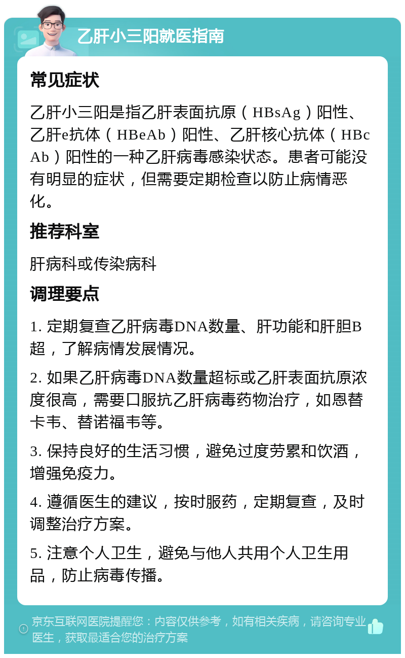 乙肝小三阳就医指南 常见症状 乙肝小三阳是指乙肝表面抗原（HBsAg）阳性、乙肝e抗体（HBeAb）阳性、乙肝核心抗体（HBcAb）阳性的一种乙肝病毒感染状态。患者可能没有明显的症状，但需要定期检查以防止病情恶化。 推荐科室 肝病科或传染病科 调理要点 1. 定期复查乙肝病毒DNA数量、肝功能和肝胆B超，了解病情发展情况。 2. 如果乙肝病毒DNA数量超标或乙肝表面抗原浓度很高，需要口服抗乙肝病毒药物治疗，如恩替卡韦、替诺福韦等。 3. 保持良好的生活习惯，避免过度劳累和饮酒，增强免疫力。 4. 遵循医生的建议，按时服药，定期复查，及时调整治疗方案。 5. 注意个人卫生，避免与他人共用个人卫生用品，防止病毒传播。