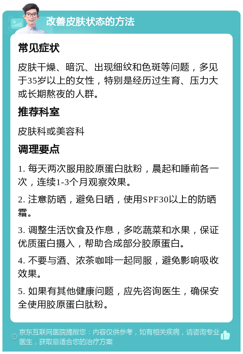 改善皮肤状态的方法 常见症状 皮肤干燥、暗沉、出现细纹和色斑等问题，多见于35岁以上的女性，特别是经历过生育、压力大或长期熬夜的人群。 推荐科室 皮肤科或美容科 调理要点 1. 每天两次服用胶原蛋白肽粉，晨起和睡前各一次，连续1-3个月观察效果。 2. 注意防晒，避免日晒，使用SPF30以上的防晒霜。 3. 调整生活饮食及作息，多吃蔬菜和水果，保证优质蛋白摄入，帮助合成部分胶原蛋白。 4. 不要与酒、浓茶咖啡一起同服，避免影响吸收效果。 5. 如果有其他健康问题，应先咨询医生，确保安全使用胶原蛋白肽粉。