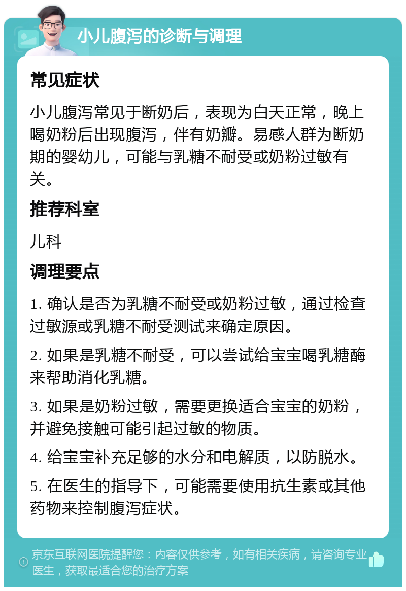 小儿腹泻的诊断与调理 常见症状 小儿腹泻常见于断奶后，表现为白天正常，晚上喝奶粉后出现腹泻，伴有奶瓣。易感人群为断奶期的婴幼儿，可能与乳糖不耐受或奶粉过敏有关。 推荐科室 儿科 调理要点 1. 确认是否为乳糖不耐受或奶粉过敏，通过检查过敏源或乳糖不耐受测试来确定原因。 2. 如果是乳糖不耐受，可以尝试给宝宝喝乳糖酶来帮助消化乳糖。 3. 如果是奶粉过敏，需要更换适合宝宝的奶粉，并避免接触可能引起过敏的物质。 4. 给宝宝补充足够的水分和电解质，以防脱水。 5. 在医生的指导下，可能需要使用抗生素或其他药物来控制腹泻症状。