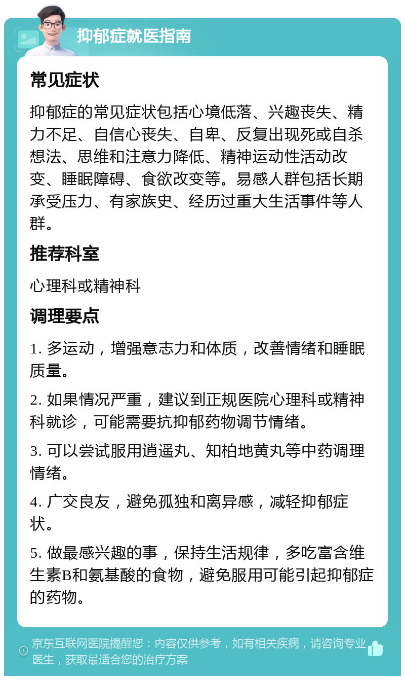 抑郁症就医指南 常见症状 抑郁症的常见症状包括心境低落、兴趣丧失、精力不足、自信心丧失、自卑、反复出现死或自杀想法、思维和注意力降低、精神运动性活动改变、睡眠障碍、食欲改变等。易感人群包括长期承受压力、有家族史、经历过重大生活事件等人群。 推荐科室 心理科或精神科 调理要点 1. 多运动，增强意志力和体质，改善情绪和睡眠质量。 2. 如果情况严重，建议到正规医院心理科或精神科就诊，可能需要抗抑郁药物调节情绪。 3. 可以尝试服用逍遥丸、知柏地黄丸等中药调理情绪。 4. 广交良友，避免孤独和离异感，减轻抑郁症状。 5. 做最感兴趣的事，保持生活规律，多吃富含维生素B和氨基酸的食物，避免服用可能引起抑郁症的药物。