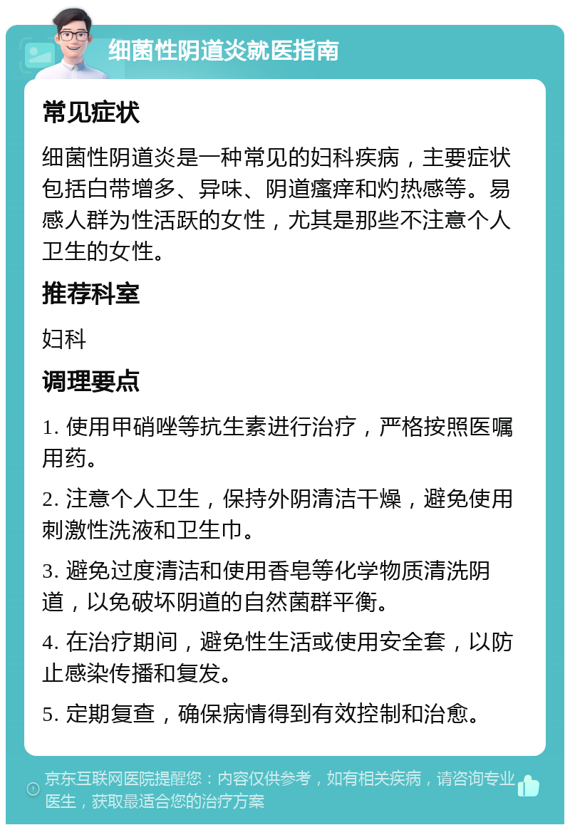 细菌性阴道炎就医指南 常见症状 细菌性阴道炎是一种常见的妇科疾病，主要症状包括白带增多、异味、阴道瘙痒和灼热感等。易感人群为性活跃的女性，尤其是那些不注意个人卫生的女性。 推荐科室 妇科 调理要点 1. 使用甲硝唑等抗生素进行治疗，严格按照医嘱用药。 2. 注意个人卫生，保持外阴清洁干燥，避免使用刺激性洗液和卫生巾。 3. 避免过度清洁和使用香皂等化学物质清洗阴道，以免破坏阴道的自然菌群平衡。 4. 在治疗期间，避免性生活或使用安全套，以防止感染传播和复发。 5. 定期复查，确保病情得到有效控制和治愈。