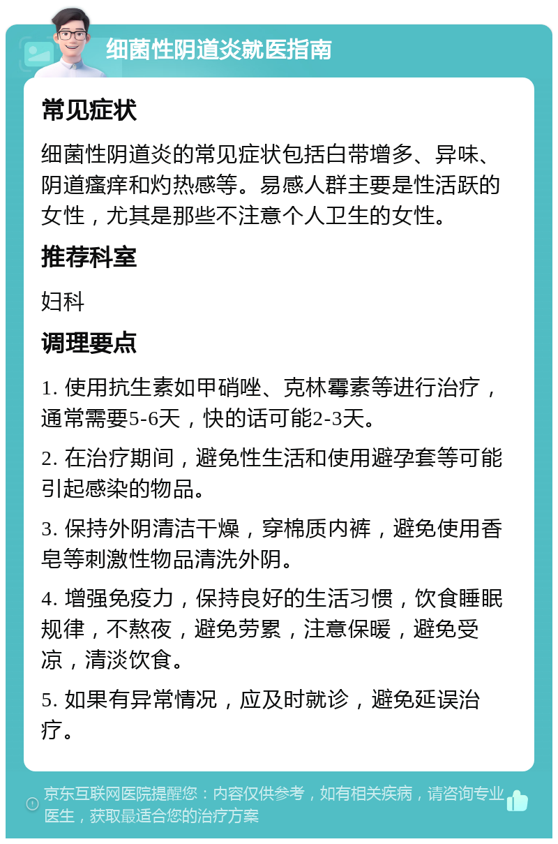 细菌性阴道炎就医指南 常见症状 细菌性阴道炎的常见症状包括白带增多、异味、阴道瘙痒和灼热感等。易感人群主要是性活跃的女性，尤其是那些不注意个人卫生的女性。 推荐科室 妇科 调理要点 1. 使用抗生素如甲硝唑、克林霉素等进行治疗，通常需要5-6天，快的话可能2-3天。 2. 在治疗期间，避免性生活和使用避孕套等可能引起感染的物品。 3. 保持外阴清洁干燥，穿棉质内裤，避免使用香皂等刺激性物品清洗外阴。 4. 增强免疫力，保持良好的生活习惯，饮食睡眠规律，不熬夜，避免劳累，注意保暖，避免受凉，清淡饮食。 5. 如果有异常情况，应及时就诊，避免延误治疗。