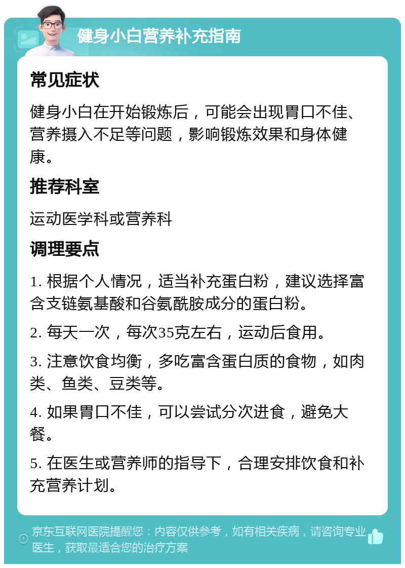 健身小白营养补充指南 常见症状 健身小白在开始锻炼后，可能会出现胃口不佳、营养摄入不足等问题，影响锻炼效果和身体健康。 推荐科室 运动医学科或营养科 调理要点 1. 根据个人情况，适当补充蛋白粉，建议选择富含支链氨基酸和谷氨酰胺成分的蛋白粉。 2. 每天一次，每次35克左右，运动后食用。 3. 注意饮食均衡，多吃富含蛋白质的食物，如肉类、鱼类、豆类等。 4. 如果胃口不佳，可以尝试分次进食，避免大餐。 5. 在医生或营养师的指导下，合理安排饮食和补充营养计划。