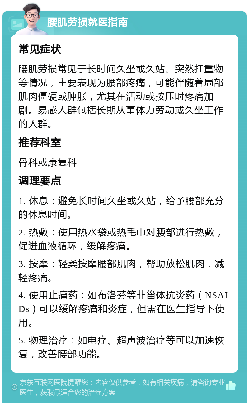 腰肌劳损就医指南 常见症状 腰肌劳损常见于长时间久坐或久站、突然扛重物等情况，主要表现为腰部疼痛，可能伴随着局部肌肉僵硬或肿胀，尤其在活动或按压时疼痛加剧。易感人群包括长期从事体力劳动或久坐工作的人群。 推荐科室 骨科或康复科 调理要点 1. 休息：避免长时间久坐或久站，给予腰部充分的休息时间。 2. 热敷：使用热水袋或热毛巾对腰部进行热敷，促进血液循环，缓解疼痛。 3. 按摩：轻柔按摩腰部肌肉，帮助放松肌肉，减轻疼痛。 4. 使用止痛药：如布洛芬等非甾体抗炎药（NSAIDs）可以缓解疼痛和炎症，但需在医生指导下使用。 5. 物理治疗：如电疗、超声波治疗等可以加速恢复，改善腰部功能。