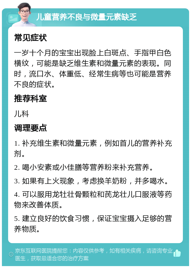 儿童营养不良与微量元素缺乏 常见症状 一岁十个月的宝宝出现脸上白斑点、手指甲白色横纹，可能是缺乏维生素和微量元素的表现。同时，流口水、体重低、经常生病等也可能是营养不良的症状。 推荐科室 儿科 调理要点 1. 补充维生素和微量元素，例如首儿的营养补充剂。 2. 喝小安素或小佳膳等营养粉来补充营养。 3. 如果有上火现象，考虑换羊奶粉，并多喝水。 4. 可以服用龙牡壮骨颗粒和芪龙壮儿口服液等药物来改善体质。 5. 建立良好的饮食习惯，保证宝宝摄入足够的营养物质。