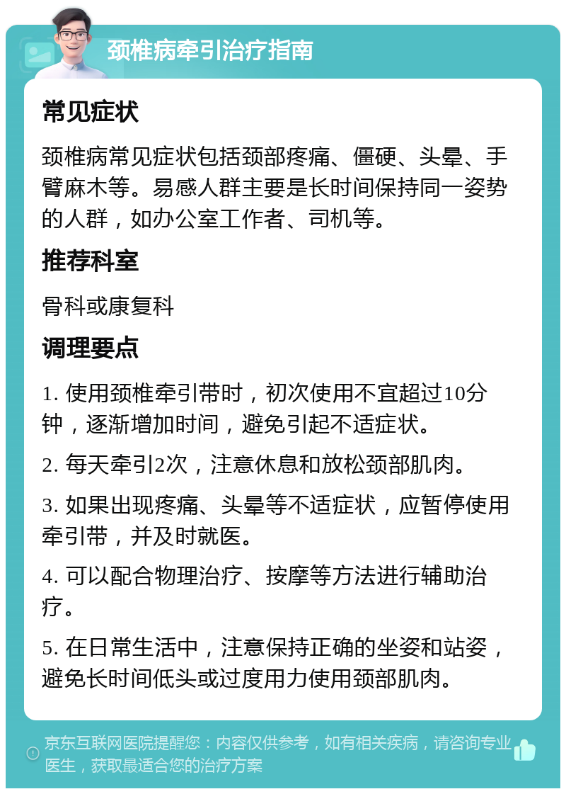 颈椎病牵引治疗指南 常见症状 颈椎病常见症状包括颈部疼痛、僵硬、头晕、手臂麻木等。易感人群主要是长时间保持同一姿势的人群，如办公室工作者、司机等。 推荐科室 骨科或康复科 调理要点 1. 使用颈椎牵引带时，初次使用不宜超过10分钟，逐渐增加时间，避免引起不适症状。 2. 每天牵引2次，注意休息和放松颈部肌肉。 3. 如果出现疼痛、头晕等不适症状，应暂停使用牵引带，并及时就医。 4. 可以配合物理治疗、按摩等方法进行辅助治疗。 5. 在日常生活中，注意保持正确的坐姿和站姿，避免长时间低头或过度用力使用颈部肌肉。