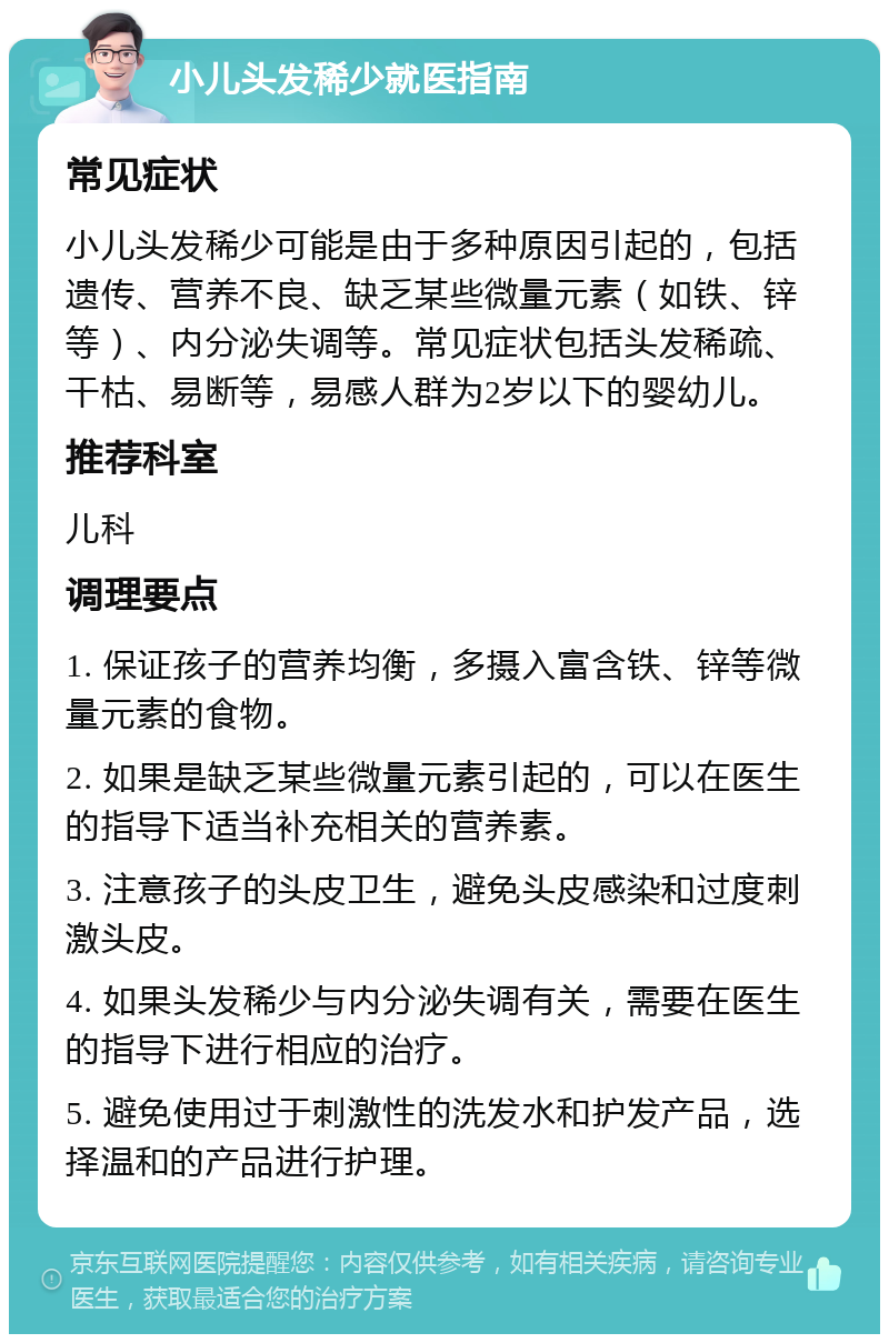 小儿头发稀少就医指南 常见症状 小儿头发稀少可能是由于多种原因引起的，包括遗传、营养不良、缺乏某些微量元素（如铁、锌等）、内分泌失调等。常见症状包括头发稀疏、干枯、易断等，易感人群为2岁以下的婴幼儿。 推荐科室 儿科 调理要点 1. 保证孩子的营养均衡，多摄入富含铁、锌等微量元素的食物。 2. 如果是缺乏某些微量元素引起的，可以在医生的指导下适当补充相关的营养素。 3. 注意孩子的头皮卫生，避免头皮感染和过度刺激头皮。 4. 如果头发稀少与内分泌失调有关，需要在医生的指导下进行相应的治疗。 5. 避免使用过于刺激性的洗发水和护发产品，选择温和的产品进行护理。