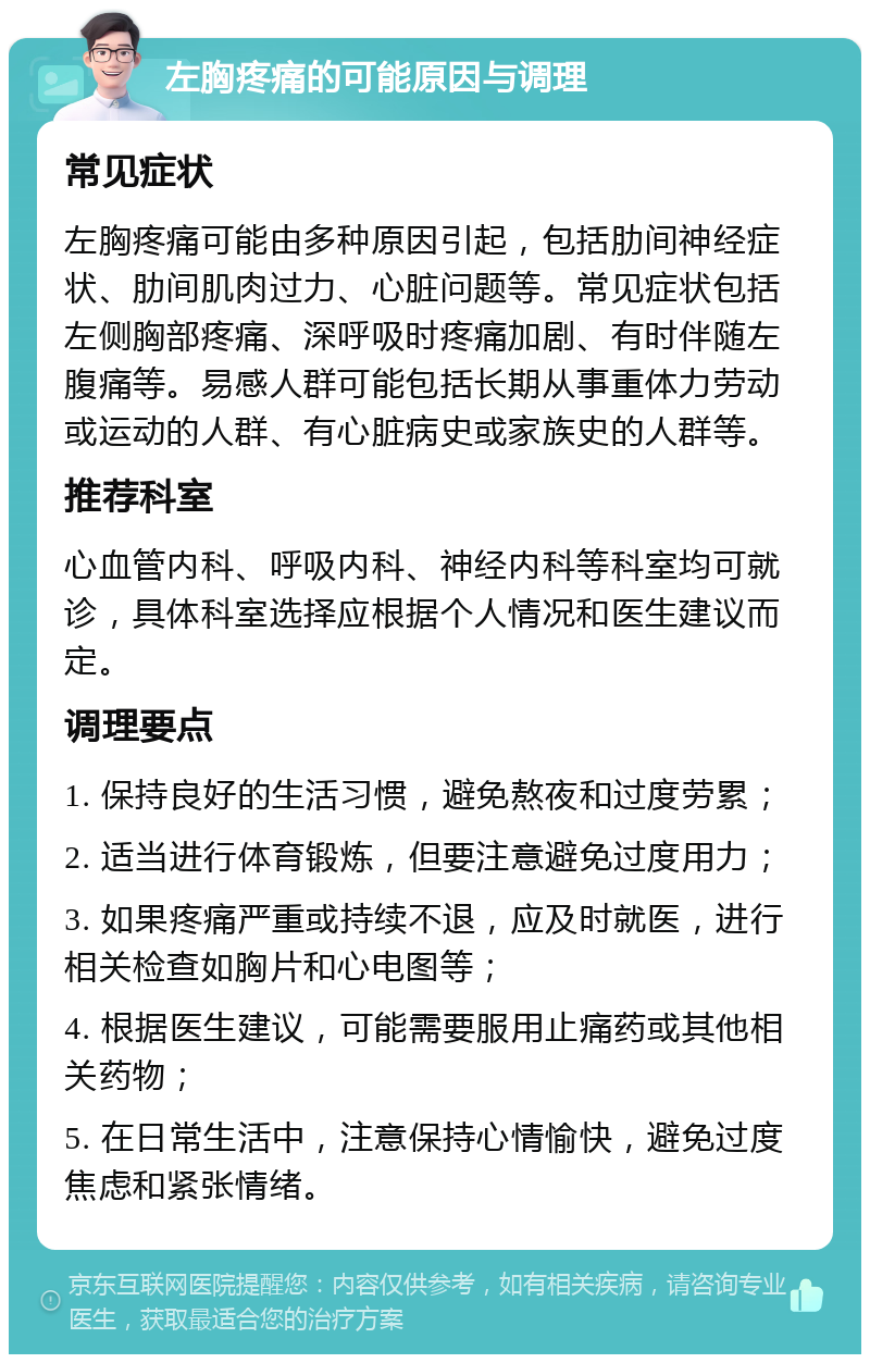 左胸疼痛的可能原因与调理 常见症状 左胸疼痛可能由多种原因引起，包括肋间神经症状、肋间肌肉过力、心脏问题等。常见症状包括左侧胸部疼痛、深呼吸时疼痛加剧、有时伴随左腹痛等。易感人群可能包括长期从事重体力劳动或运动的人群、有心脏病史或家族史的人群等。 推荐科室 心血管内科、呼吸内科、神经内科等科室均可就诊，具体科室选择应根据个人情况和医生建议而定。 调理要点 1. 保持良好的生活习惯，避免熬夜和过度劳累； 2. 适当进行体育锻炼，但要注意避免过度用力； 3. 如果疼痛严重或持续不退，应及时就医，进行相关检查如胸片和心电图等； 4. 根据医生建议，可能需要服用止痛药或其他相关药物； 5. 在日常生活中，注意保持心情愉快，避免过度焦虑和紧张情绪。