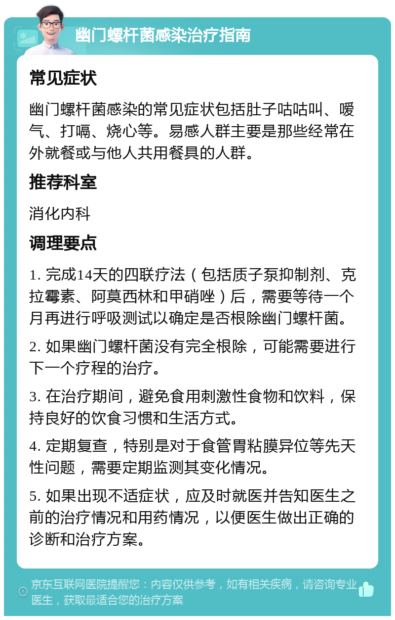 幽门螺杆菌感染治疗指南 常见症状 幽门螺杆菌感染的常见症状包括肚子咕咕叫、嗳气、打嗝、烧心等。易感人群主要是那些经常在外就餐或与他人共用餐具的人群。 推荐科室 消化内科 调理要点 1. 完成14天的四联疗法（包括质子泵抑制剂、克拉霉素、阿莫西林和甲硝唑）后，需要等待一个月再进行呼吸测试以确定是否根除幽门螺杆菌。 2. 如果幽门螺杆菌没有完全根除，可能需要进行下一个疗程的治疗。 3. 在治疗期间，避免食用刺激性食物和饮料，保持良好的饮食习惯和生活方式。 4. 定期复查，特别是对于食管胃粘膜异位等先天性问题，需要定期监测其变化情况。 5. 如果出现不适症状，应及时就医并告知医生之前的治疗情况和用药情况，以便医生做出正确的诊断和治疗方案。