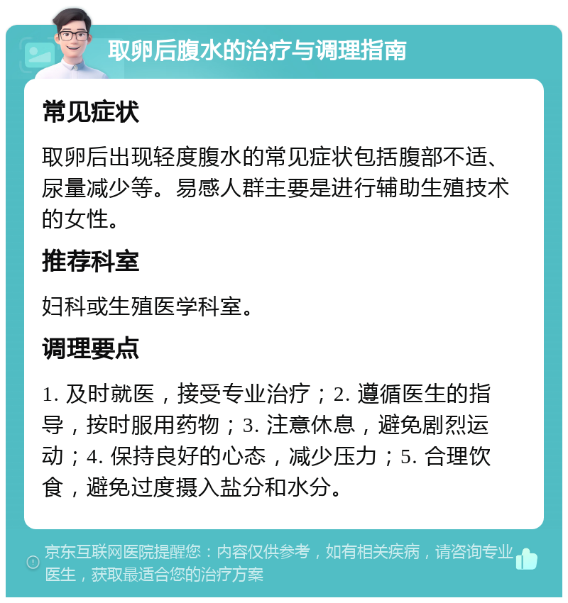 取卵后腹水的治疗与调理指南 常见症状 取卵后出现轻度腹水的常见症状包括腹部不适、尿量减少等。易感人群主要是进行辅助生殖技术的女性。 推荐科室 妇科或生殖医学科室。 调理要点 1. 及时就医，接受专业治疗；2. 遵循医生的指导，按时服用药物；3. 注意休息，避免剧烈运动；4. 保持良好的心态，减少压力；5. 合理饮食，避免过度摄入盐分和水分。