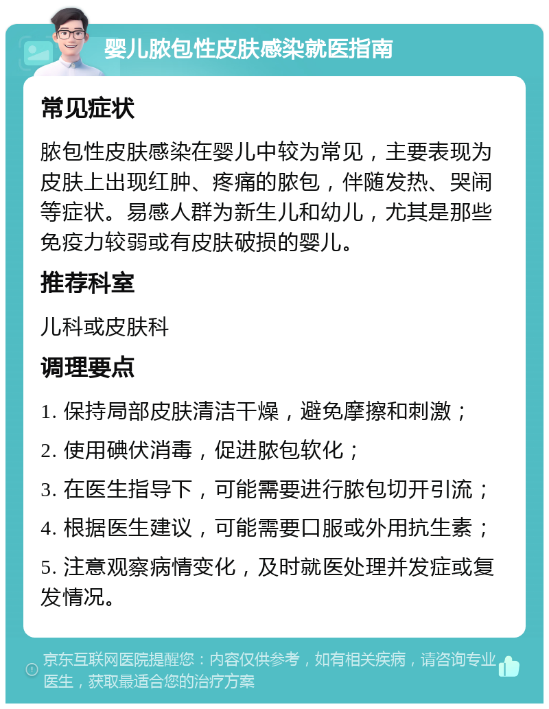 婴儿脓包性皮肤感染就医指南 常见症状 脓包性皮肤感染在婴儿中较为常见，主要表现为皮肤上出现红肿、疼痛的脓包，伴随发热、哭闹等症状。易感人群为新生儿和幼儿，尤其是那些免疫力较弱或有皮肤破损的婴儿。 推荐科室 儿科或皮肤科 调理要点 1. 保持局部皮肤清洁干燥，避免摩擦和刺激； 2. 使用碘伏消毒，促进脓包软化； 3. 在医生指导下，可能需要进行脓包切开引流； 4. 根据医生建议，可能需要口服或外用抗生素； 5. 注意观察病情变化，及时就医处理并发症或复发情况。