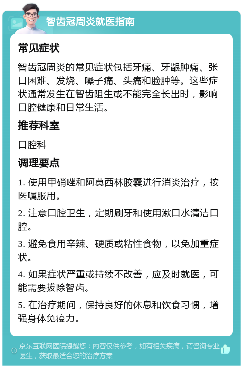 智齿冠周炎就医指南 常见症状 智齿冠周炎的常见症状包括牙痛、牙龈肿痛、张口困难、发烧、嗓子痛、头痛和脸肿等。这些症状通常发生在智齿阻生或不能完全长出时，影响口腔健康和日常生活。 推荐科室 口腔科 调理要点 1. 使用甲硝唑和阿莫西林胶囊进行消炎治疗，按医嘱服用。 2. 注意口腔卫生，定期刷牙和使用漱口水清洁口腔。 3. 避免食用辛辣、硬质或粘性食物，以免加重症状。 4. 如果症状严重或持续不改善，应及时就医，可能需要拔除智齿。 5. 在治疗期间，保持良好的休息和饮食习惯，增强身体免疫力。