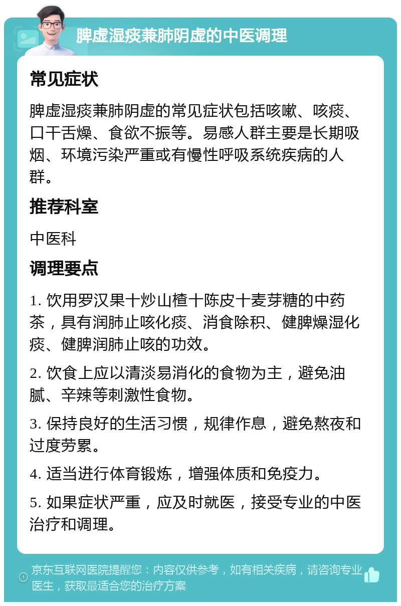 脾虚湿痰兼肺阴虚的中医调理 常见症状 脾虚湿痰兼肺阴虚的常见症状包括咳嗽、咳痰、口干舌燥、食欲不振等。易感人群主要是长期吸烟、环境污染严重或有慢性呼吸系统疾病的人群。 推荐科室 中医科 调理要点 1. 饮用罗汉果十炒山楂十陈皮十麦芽糖的中药茶，具有润肺止咳化痰、消食除积、健脾燥湿化痰、健脾润肺止咳的功效。 2. 饮食上应以清淡易消化的食物为主，避免油腻、辛辣等刺激性食物。 3. 保持良好的生活习惯，规律作息，避免熬夜和过度劳累。 4. 适当进行体育锻炼，增强体质和免疫力。 5. 如果症状严重，应及时就医，接受专业的中医治疗和调理。