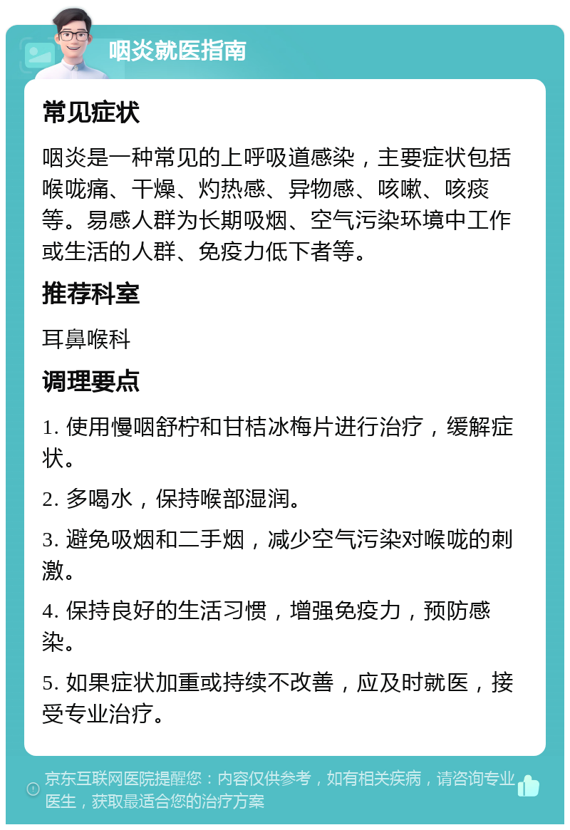 咽炎就医指南 常见症状 咽炎是一种常见的上呼吸道感染，主要症状包括喉咙痛、干燥、灼热感、异物感、咳嗽、咳痰等。易感人群为长期吸烟、空气污染环境中工作或生活的人群、免疫力低下者等。 推荐科室 耳鼻喉科 调理要点 1. 使用慢咽舒柠和甘桔冰梅片进行治疗，缓解症状。 2. 多喝水，保持喉部湿润。 3. 避免吸烟和二手烟，减少空气污染对喉咙的刺激。 4. 保持良好的生活习惯，增强免疫力，预防感染。 5. 如果症状加重或持续不改善，应及时就医，接受专业治疗。