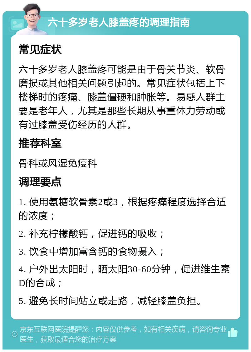 六十多岁老人膝盖疼的调理指南 常见症状 六十多岁老人膝盖疼可能是由于骨关节炎、软骨磨损或其他相关问题引起的。常见症状包括上下楼梯时的疼痛、膝盖僵硬和肿胀等。易感人群主要是老年人，尤其是那些长期从事重体力劳动或有过膝盖受伤经历的人群。 推荐科室 骨科或风湿免疫科 调理要点 1. 使用氨糖软骨素2或3，根据疼痛程度选择合适的浓度； 2. 补充柠檬酸钙，促进钙的吸收； 3. 饮食中增加富含钙的食物摄入； 4. 户外出太阳时，晒太阳30-60分钟，促进维生素D的合成； 5. 避免长时间站立或走路，减轻膝盖负担。