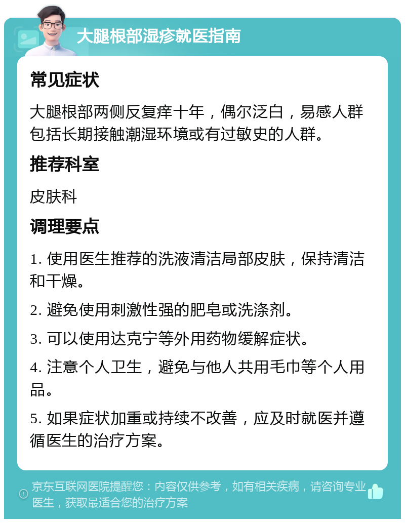 大腿根部湿疹就医指南 常见症状 大腿根部两侧反复痒十年，偶尔泛白，易感人群包括长期接触潮湿环境或有过敏史的人群。 推荐科室 皮肤科 调理要点 1. 使用医生推荐的洗液清洁局部皮肤，保持清洁和干燥。 2. 避免使用刺激性强的肥皂或洗涤剂。 3. 可以使用达克宁等外用药物缓解症状。 4. 注意个人卫生，避免与他人共用毛巾等个人用品。 5. 如果症状加重或持续不改善，应及时就医并遵循医生的治疗方案。