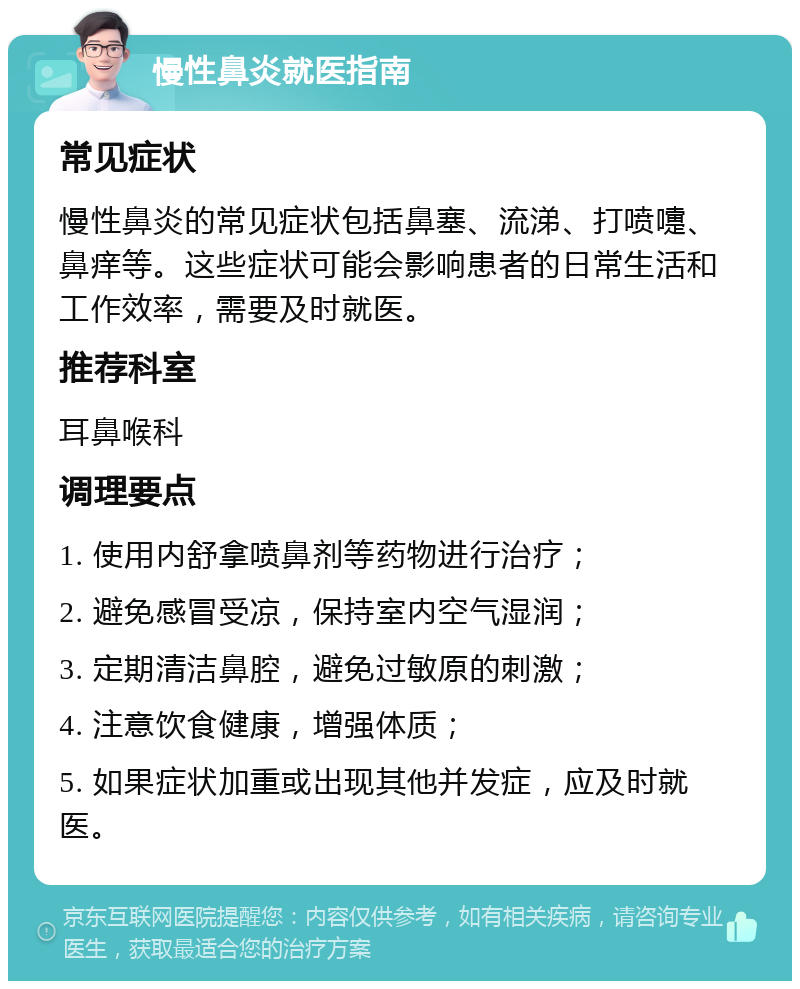 慢性鼻炎就医指南 常见症状 慢性鼻炎的常见症状包括鼻塞、流涕、打喷嚏、鼻痒等。这些症状可能会影响患者的日常生活和工作效率，需要及时就医。 推荐科室 耳鼻喉科 调理要点 1. 使用内舒拿喷鼻剂等药物进行治疗； 2. 避免感冒受凉，保持室内空气湿润； 3. 定期清洁鼻腔，避免过敏原的刺激； 4. 注意饮食健康，增强体质； 5. 如果症状加重或出现其他并发症，应及时就医。