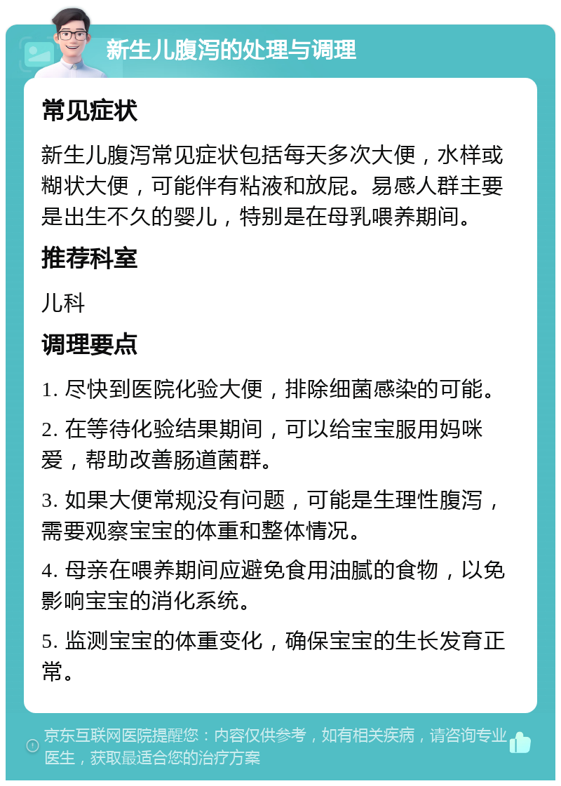 新生儿腹泻的处理与调理 常见症状 新生儿腹泻常见症状包括每天多次大便，水样或糊状大便，可能伴有粘液和放屁。易感人群主要是出生不久的婴儿，特别是在母乳喂养期间。 推荐科室 儿科 调理要点 1. 尽快到医院化验大便，排除细菌感染的可能。 2. 在等待化验结果期间，可以给宝宝服用妈咪爱，帮助改善肠道菌群。 3. 如果大便常规没有问题，可能是生理性腹泻，需要观察宝宝的体重和整体情况。 4. 母亲在喂养期间应避免食用油腻的食物，以免影响宝宝的消化系统。 5. 监测宝宝的体重变化，确保宝宝的生长发育正常。