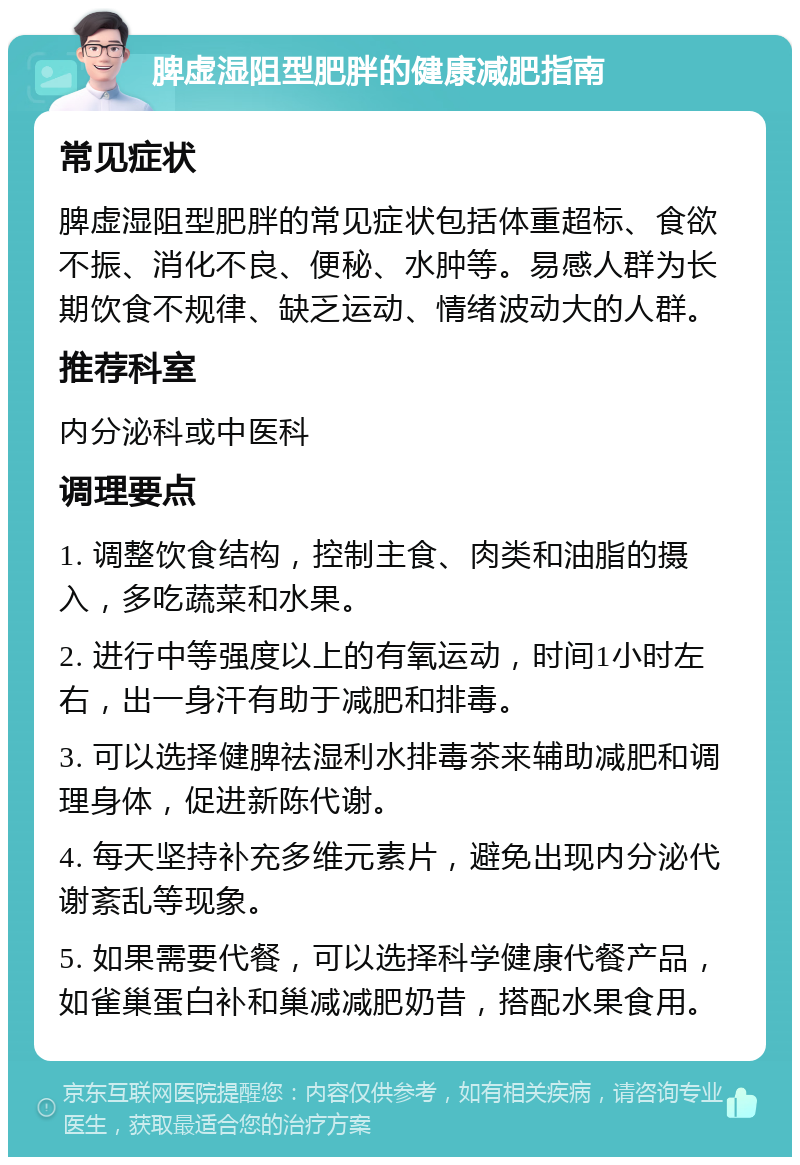 脾虚湿阻型肥胖的健康减肥指南 常见症状 脾虚湿阻型肥胖的常见症状包括体重超标、食欲不振、消化不良、便秘、水肿等。易感人群为长期饮食不规律、缺乏运动、情绪波动大的人群。 推荐科室 内分泌科或中医科 调理要点 1. 调整饮食结构，控制主食、肉类和油脂的摄入，多吃蔬菜和水果。 2. 进行中等强度以上的有氧运动，时间1小时左右，出一身汗有助于减肥和排毒。 3. 可以选择健脾祛湿利水排毒茶来辅助减肥和调理身体，促进新陈代谢。 4. 每天坚持补充多维元素片，避免出现内分泌代谢紊乱等现象。 5. 如果需要代餐，可以选择科学健康代餐产品，如雀巢蛋白补和巢减减肥奶昔，搭配水果食用。