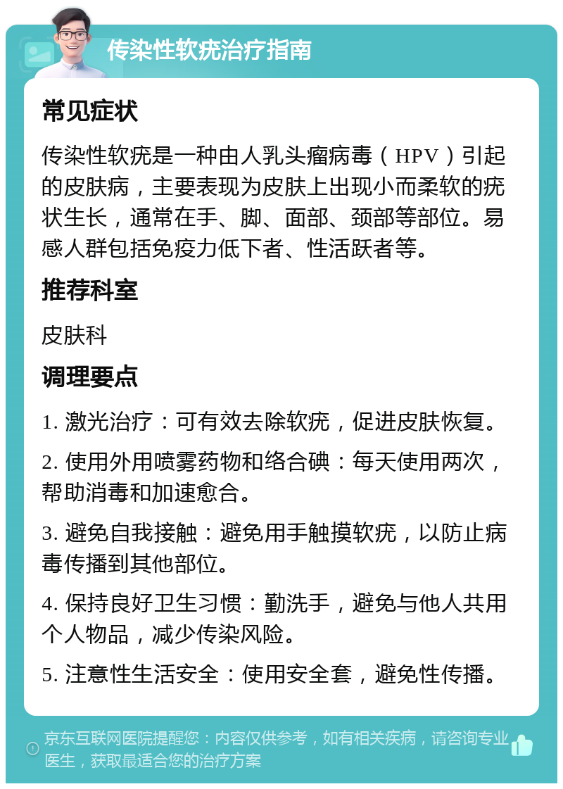 传染性软疣治疗指南 常见症状 传染性软疣是一种由人乳头瘤病毒（HPV）引起的皮肤病，主要表现为皮肤上出现小而柔软的疣状生长，通常在手、脚、面部、颈部等部位。易感人群包括免疫力低下者、性活跃者等。 推荐科室 皮肤科 调理要点 1. 激光治疗：可有效去除软疣，促进皮肤恢复。 2. 使用外用喷雾药物和络合碘：每天使用两次，帮助消毒和加速愈合。 3. 避免自我接触：避免用手触摸软疣，以防止病毒传播到其他部位。 4. 保持良好卫生习惯：勤洗手，避免与他人共用个人物品，减少传染风险。 5. 注意性生活安全：使用安全套，避免性传播。