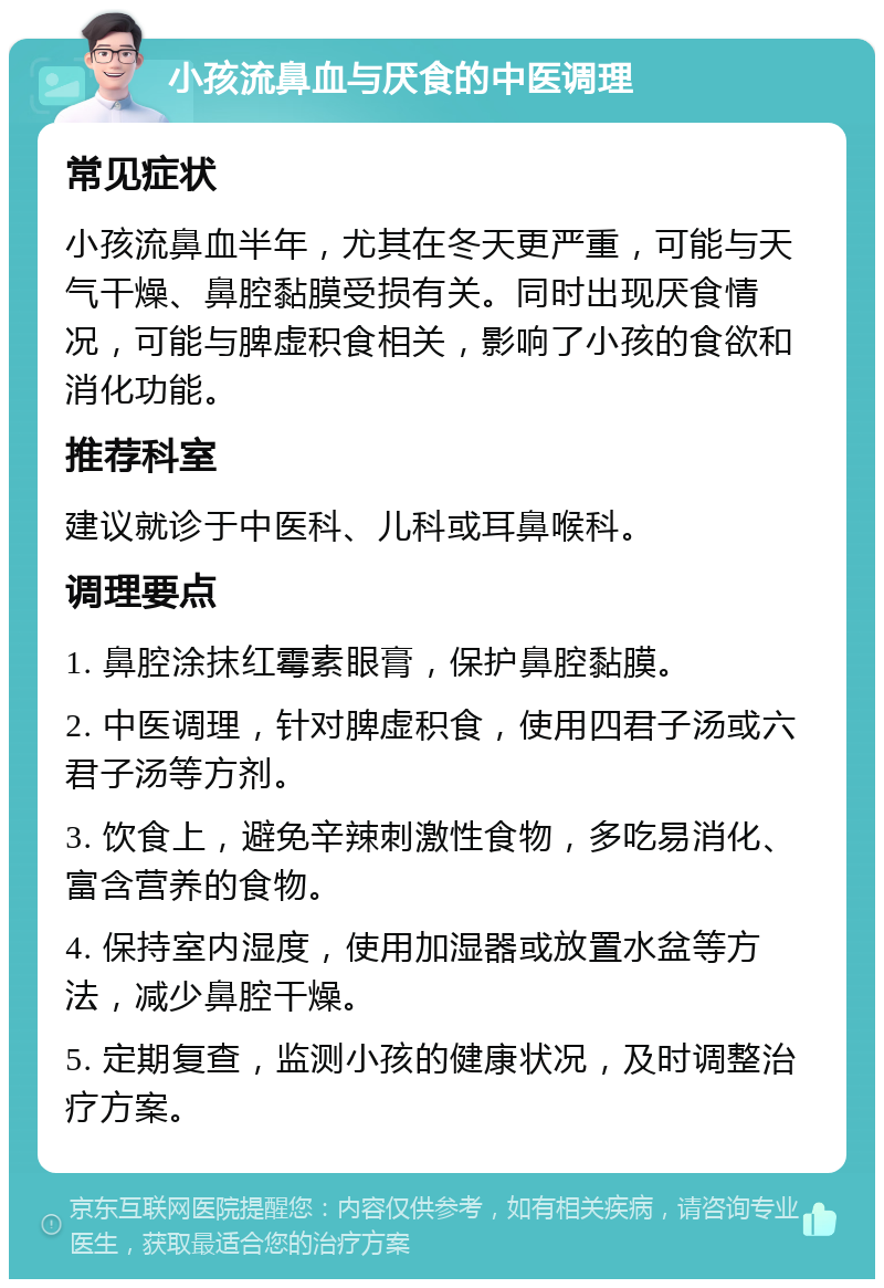 小孩流鼻血与厌食的中医调理 常见症状 小孩流鼻血半年，尤其在冬天更严重，可能与天气干燥、鼻腔黏膜受损有关。同时出现厌食情况，可能与脾虚积食相关，影响了小孩的食欲和消化功能。 推荐科室 建议就诊于中医科、儿科或耳鼻喉科。 调理要点 1. 鼻腔涂抹红霉素眼膏，保护鼻腔黏膜。 2. 中医调理，针对脾虚积食，使用四君子汤或六君子汤等方剂。 3. 饮食上，避免辛辣刺激性食物，多吃易消化、富含营养的食物。 4. 保持室内湿度，使用加湿器或放置水盆等方法，减少鼻腔干燥。 5. 定期复查，监测小孩的健康状况，及时调整治疗方案。