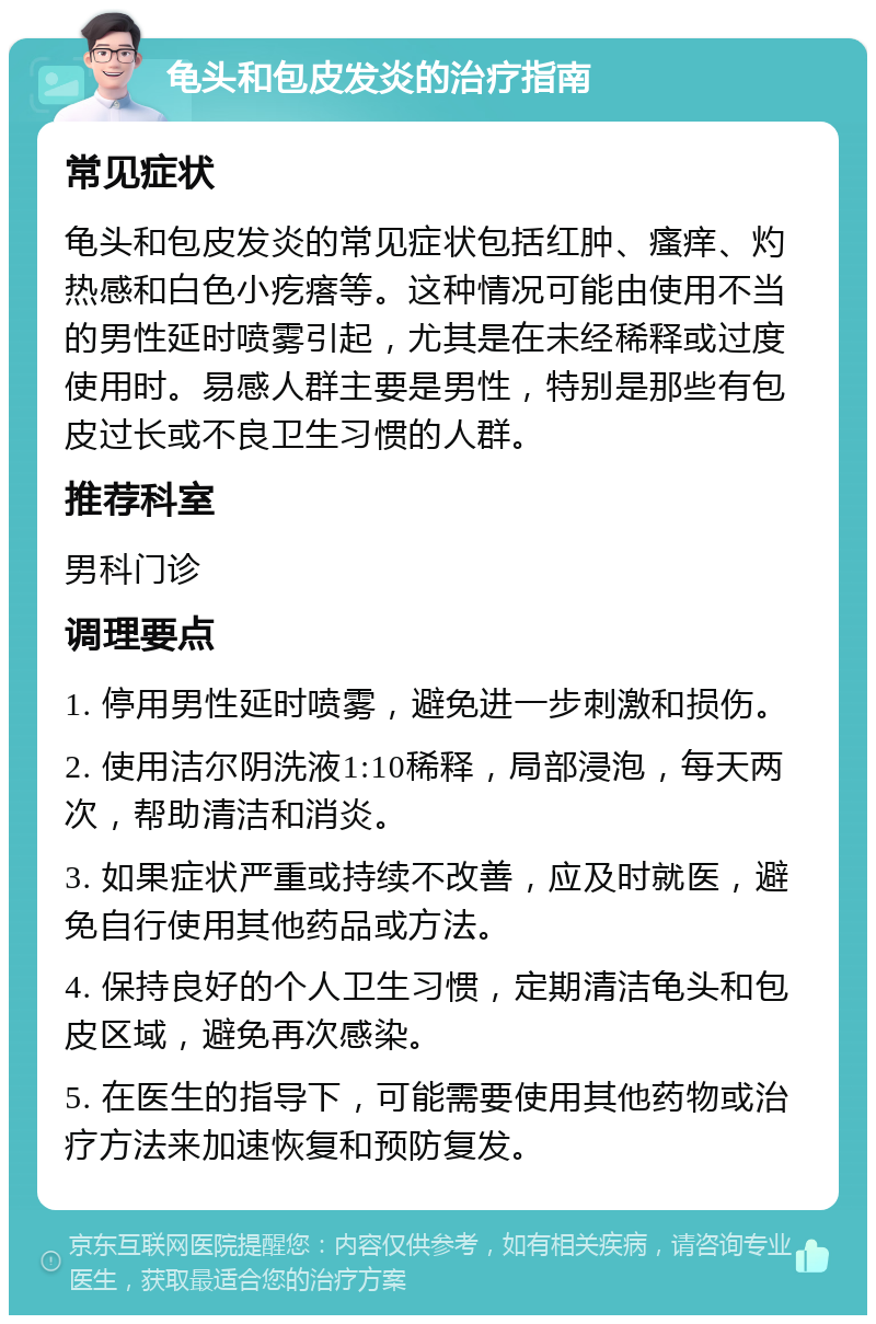 龟头和包皮发炎的治疗指南 常见症状 龟头和包皮发炎的常见症状包括红肿、瘙痒、灼热感和白色小疙瘩等。这种情况可能由使用不当的男性延时喷雾引起，尤其是在未经稀释或过度使用时。易感人群主要是男性，特别是那些有包皮过长或不良卫生习惯的人群。 推荐科室 男科门诊 调理要点 1. 停用男性延时喷雾，避免进一步刺激和损伤。 2. 使用洁尔阴洗液1:10稀释，局部浸泡，每天两次，帮助清洁和消炎。 3. 如果症状严重或持续不改善，应及时就医，避免自行使用其他药品或方法。 4. 保持良好的个人卫生习惯，定期清洁龟头和包皮区域，避免再次感染。 5. 在医生的指导下，可能需要使用其他药物或治疗方法来加速恢复和预防复发。