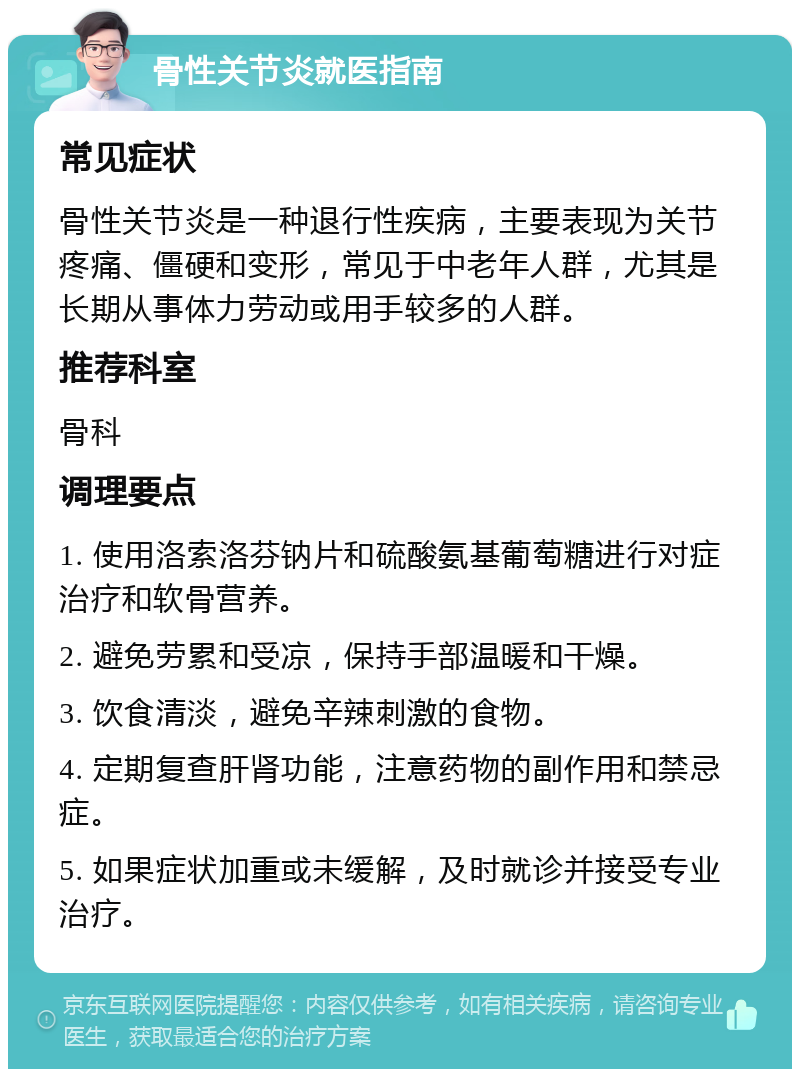 骨性关节炎就医指南 常见症状 骨性关节炎是一种退行性疾病，主要表现为关节疼痛、僵硬和变形，常见于中老年人群，尤其是长期从事体力劳动或用手较多的人群。 推荐科室 骨科 调理要点 1. 使用洛索洛芬钠片和硫酸氨基葡萄糖进行对症治疗和软骨营养。 2. 避免劳累和受凉，保持手部温暖和干燥。 3. 饮食清淡，避免辛辣刺激的食物。 4. 定期复查肝肾功能，注意药物的副作用和禁忌症。 5. 如果症状加重或未缓解，及时就诊并接受专业治疗。